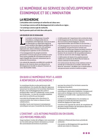 LE NUMÉRIQUE AU SERVICE DU DÉVELOPPEMENT
ÉCONOMIQUE ET DE L'INNOVATION
LA RECHERCHE
L’articulation entre numérique et recherche est à deux sens :
• le numérique comme outil de développement de la recherche en région ;
• le numérique comme sujet de recherche.
Seul le premier point est traité dans cette partie.
LES ENJEUX DE CE DOMAINE
e contexte sociétal pousse à la quête
d’excellence, indispensable dans la
compétition interrégionale, mais qui ne peut
s’y restreindre au regard des enjeux de
notre société et des apports possibles de la
recherche. Les grands enjeux de cette politique
régionale sont, selon le Schéma régional de
l’enseignement supérieur et de la recherche :
• l’accompagnement du progrès social (en
permettant l’accès du plus grand nombre au plus
haut niveau possible de connaissances dans un
esprit d’égalité des chances), notamment par la
recherche d’innovations,
• la volonté de répondre aux défis de la société de
demain et de s’inscrire dans une démarche de
développement durable en plaçant l’humain au
cœur des finalités visées,
• l’affirmation de I’ importance de la recherche dans
le développement du territoire régional et dans celui
des innovations (technologiques, sociales,
organisationnelles, dans les biens ou les services…),
• le développement harmonieux des territoires, ce
qui implique une gouvernance ouverte aux
territoires, de même que chaque territoire trouve sa
place dans une stratégie régionale et participe, à la
hauteur de ses moyens et de son positionnement, à
la mise en œuvre de cette stratégie régionale,
• l’affirmation du besoin d’un positionnement
visible de la recherche du Nord-Pas de Calais au
niveau national et international,
• le renforcement des liens et des relations entre le
monde de la recherche et la société, associant des
lieux de "rencontre", de débats, de co-construction à
une gouvernance ouverte à mettre en place.
EN QUOI LE NUMÉRIQUE PEUT-IL AIDER
À RENFORCER LA RECHERCHE ?
Le numérique de plus en plus performant aide
potentiellement à la réussite des objectifs régionaux
concernant la recherche et le travail des chercheurs.
De plus, avec le développement des outils et
pratiques dites "web 2.0" (collaboratif, ouvert, fondé
sur les données…), ce sont de nouvelles modalités
pour faire la recherche qui émergent :
• accroitre les échanges entre chercheurs, la
communication, leur mise en réseaux et leurs
collaborations,
• faciliter l’accès aux travaux et connaissances
scientifiques tant pour l’ensemble des chercheurs
que pour les acteurs d’un territoire comme les
entreprises (transfert),
• faciliter l’accès aux travaux et connaissances
scientifiques à destination (médiation, transparence)
mais aussi en dialogue avec les citoyens (mêlant
chercheurs et société civile ; coproductions et mises
en débats…),
• renforcer la fluidifications et la circulation, le
partage et l’analyse des données issues de la
recherche (logique de l’open data),
• renforcer les capacités de calculs, de compilation de
données à large échelle et de simulations dans tous
les domaines de la recherche.
L’EXISTANT : LES ACTIONS PASSÉES OU EN COURS,
LES MOYENS MOBILISÉS
Jusqu’à présent, l’action de la Région s’est concentrée
sur les outils socle qui étaient nécessaires au travail
des universitaires (inventeurs et premiers
utilisateurs d’Internet) dans leurs activités de
recherche :
• le soutien au développement de capacités de
calculs sans cesse en croissance,
L
 