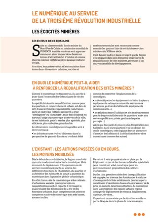 LE NUMÉRIQUE AU SERVICE
DE LA TROISIÈME RÉVOLUTION INDUSTRIELLE
LES ÉCOCITÉS MINIÈRES
LES ENJEUX DE CE DOMAINE
uite au classement du Bassin minier du
Nord-Pas de Calais au patrimoine mondial de
l’UNESCO, les cités minières sont apparues
comme un atout majeur de ce bassin en
termes d’attractivité et d’habitat et comme
étant la colonne vertébrale de ce paysage culturel
vivant.
À ce titre, leur préservation et leur mutation dans
toutes leurs dimensions urbaines, sociales et
environnementales sont reconnues comme
essentielles pour en faire de véritables éco-cités
minières du XXIème siècle.
C’est dans ce cadre et dans cet esprit que la Région
s’est engagée dans une démarche progressive de
requalification de cités minières, porteuses d’un
nouveau modèle de développement.
EN QUOI LE NUMÉRIQUE PEUT-IL AIDER
À RENFORCER LA REQUALIFICATION DES CITÉS MINIÈRES ?
Comme le numérique est transversal, il a un rôle à
jouer dans l’ensemble des thématiques de vie des
quartiers.
La spécificité de cette requalification, comme pour
les quartiers en renouvellement urbain, est dans le
défi d’associer toutes ces possibilités numériques
dans un cadre que certains appellent la ville
"intelligente" ou "connectée", mais dont l’objectif est
surtout l’usage du numérique au service de la ville,
de ses habitants, pour la rendre plus agréable, plus
efficiente, plus collective, plus durable.
Les dimensions numériques envisageables sont à
divers niveaux :
• les infrastructures (voirie, bâtiments dans la
perspective de garantir l’accès au très haut débit
comme de permettre l’implantation de la
domotique),
• la domotique ou les équipements urbains (capteurs,
équipements ménagers connectés, services aux
personnes, gestion des bâtiments, équipements
communicants…),
• les relations entre l’habitant et son environnement
proche (espaces collaboratifs de quartiers, accès aux
services publics ou privés, gestions d’espaces
partagés…).
Alors que l’on parle de plus en plus d’implication des
habitants dans leurs quartiers et de co-design des
outils numériques, cette logique devrait permettre
d’associer les habitants à la définition des services
numériques (comme des autres).
L’EXISTANT : LES ACTIONS PASSÉES OU EN COURS,
LES MOYENS MOBILISÉS
Dès le début de cette initiative, la Région a souhaité
que cette modernisation inclue le numérique. Mais
en amont du déploiement d’équipements ou de
services numériques placés au service des
différentes fonctions de l’habitation, du quartier et
au bénéfice des habitants, se posait la question du
numérique dans l’approche globale urbanistique.
En effet, force a été de constater que si les cabinets
d’urbanisme associés pour concevoir ces
requalifications sont en capacité d’envisager la
quasi-totalité des dimensions de la vie et des
fonctions urbaines, leurs compétences et prises en
compte en matière de numérique sont très basses,
souvent nulles.
De ce fait il a été proposé et mis en place par la
Région un recours à des bureaux d’études spécialisés
pour nourrir un volet numérique pour les
préconisations et propositions des cabinets
d’urbanisme.
Sur les cinq premières cités dont la requalification
est engagée, les travaux des Assistances à maîtrise
d’ouvrage ont été très satisfaisants. Leurs rapports
constituent d’excellentes bases afin de s’assurer de la
prise en compte, désormais effective, du numérique
dans la conception des espaces urbains et pour
anticiper le déploiement de réseaux, équipements,
capteurs, services…
Cependant, on constate que la situation semble en
partie bloquée dans la phase de mise en œuvre.
S
 