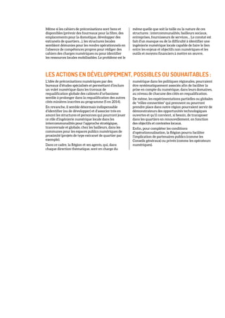 Même si les cahiers de préconisations sont bons et
disponibles (prévoir des fourreaux pour la fibre, des
emplacements pour la domotique, développer des
extranets de quartiers…), les structures locales
semblent démunies pour les rendre opérationnels en
l’absence de compétences propres pour rédiger des
cahiers des charges numériques ou pour identifier
les ressources locales mobilisables. Le problème est le
même quelle que soit la taille ou la nature de ces
structures : intercommunalités, bailleurs sociaux,
entreprises, fournisseurs de services… Le constat est
fait d’un manque ou de la difficulté à identifier une
ingénierie numérique locale capable de faire le lien
entre les enjeux et objectifs non numériques et les
outils et moyens financiers à mettre en œuvre.
LES ACTIONS EN DÉVELOPPEMENT, POSSIBLES OU SOUHAITABLES :
L’idée de préconisations numériques par des
bureaux d’études spécialisés et permettant d’inclure
un volet numérique dans les travaux de
requalification globale des cabinets d’urbanisme
semble à prolonger dans la requalification des autres
cités minières inscrites au programme (5 en 2014).
En revanche, il semble désormais indispensable
d’identifier (ou de développer) et d’associer très en
amont les structures et personnes qui pourront jouer
ce rôle d’ingénierie numérique locale dans les
intercommunalités pour l’approche stratégique,
transversale et globale, chez les bailleurs, dans les
communes pour les espaces publics numériques de
proximité (projets de type extranet de quartier par
exemple).
Dans ce cadre, la Région et ses agents, qui, dans
chaque direction thématique, sont en charge du
numérique dans les politiques régionales, pourraient
être systématiquement associés afin de faciliter la
prise en compte du numérique, dans leurs domaines,
au niveau de chacune des cités en requalification.
De même, les expérimentations partielles ou globales
de "villes connectées" qui prennent ou pourront
prendre place dans notre région pourraient servir de
démonstrateurs des opportunités technologiques
ouvertes et qu’il convient, si besoin, de transposer
dans les quartiers en renouvellement, en fonction
des objectifs et contextes locaux.
Enfin, pour compléter les conditions
d’opérationnalisation, la Région pourra faciliter
l’implication de partenaires publics (comme les
Conseils généraux) ou privés (comme les opérateurs
numériques).
 