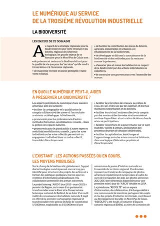 LE NUMÉRIQUE AU SERVICE
DE LA TROISIÈME RÉVOLUTION INDUSTRIELLE
LA BIODIVERSITÉ
LES ENJEUX DE CE DOMAINE
u regard de la stratégie régionale pour la
biodiversité (Trame verte et bleue) et du
Schéma régional de cohérence
écologique, les grands enjeux de ce
domaine pour le Nord-Pas de Calais sont :
• de préserver et restaurer la biodiversité tant pour
la qualité de vie que pour les "services" qu’elle rend à
l’écosystème et à l’économie régionale,
• de maintenir et relier les zones protégées (Trame
verte et bleue),
• de faciliter la contribution des zones de détente,
agricoles, industrielles et urbaines à ce
rétablissement de la biodiversité,
• de développer et diffuser la connaissance de la
biodiversité et des méthodes pour la restaurer
comme la préserver,
• d'associer plus et mieux les habitants à ce respect
de la biodiversité par des actions individuelles ou
collectives,
• de construire une gouvernance avec l’ensemble des
acteurs.
EN QUOI LE NUMÉRIQUE PEUT-IL AIDER
À PRÉSERVER LA BIODIVERSITÉ ?
Les apports potentiels du numérique d’une manière
générique sont les suivants :
• faciliter la cartographie et la qualification (y
compris collaborative) des zones où l’on souhaite
maintenir ou développer la biodiversité,
• promouvoir pour les professionnels d’autres
méthodes (formation, sensibilisation, conseils…) dans
la gestion des espaces naturels,
• promouvoir pour le grand public d’autres types ou
modalités (sensibilisation, conseils...) pour les actes
individuels ou les actes collectifs permettant un
engagement individuel dans un cadre collectif,
favorable à l’écocitoyenneté,
• faciliter la prévention des risques, la gestion de
l’eau, de l’air, et des sols par des capteurs et des flux
montants d’information et de données,
• faciliter le suivi ou l’analyse collective (y compris
par des amateurs) des données ainsi remontées et
rendues disponibles > structuration de démarches de
sciences participatives,
• faciliter l’ouverture de la gouvernance sur ce sujet
(nombre, variété d’acteurs, amélioration des
processus de prises de décision/délibératifs),
• faciliter la capitalisation, les échanges et
l’apprentissage entre les acteurs ou entre habitants,
dans une logique d’éducation populaire et
d’écocitoyenneté.
L’EXISTANT : LES ACTIONS PASSÉES OU EN COURS,
LES MOYENS MOBILISÉS
Sur le champ de la biodiversité, globalement, l’apport
des technologies numériques est encore trop peu
identifié pour structurer des projets, des actions et a
fortiori des politiques publiques, hormis pour les
systèmes d’information géographiques et la
collaboration potentielle des acteurs concernés.
Le projet Interreg "ARCH" (mai 2010 - mars 2013) a
permis à la Région, au travers d’un partenariat
transfrontalier avec le Kent et le Conservatoire
botanique national de Bailleul, de se doter d’un outil
inédit de connaissance des habitats naturels. Il s'agit
en effet de la première cartographie régionale et
transfrontalière très précise (échelle de constitution
1/5.000ème, exploitable au 1/10.000ème) d’une
soixantaine de postes d’habitats naturels sur
l’ensemble du territoire régional. Ces données
reposent sur l’analyse de campagnes de photos
aériennes régulièrement menées dans le cadre du
suivi de l’occupation des sols. Les photos aériennes
2012-2013 sont désormais disponibles pour une
première mise à jour de "ARCH" décidée en 2014.
La plateforme "RECOLTE" est un espace
d’information, de collaboration, d’échanges dédié à
une communauté de membres partageant des sujets
et/ou des projets d’initiative territoriale, contribuant
au développement durable en Nord-Pas de Calais.
"RECOLTE" a été fondé à l’initiative d’Espaces
naturels régionaux (ENRx), au titre de sa mission de
A
 