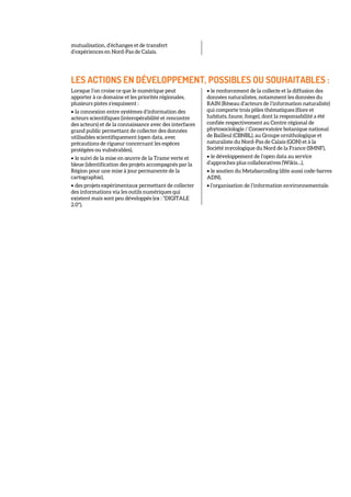 mutualisation, d’échanges et de transfert
d’expériences en Nord-Pas de Calais.
LES ACTIONS EN DÉVELOPPEMENT, POSSIBLES OU SOUHAITABLES :
Lorsque l’on croise ce que le numérique peut
apporter à ce domaine et les priorités régionales,
plusieurs pistes s’esquissent :
• la connexion entre systèmes d’information des
acteurs scientifiques (interopérabilité et rencontre
des acteurs) et de la connaissance avec des interfaces
grand public permettant de collecter des données
utilisables scientifiquement (open data, avec
précautions de rigueur concernant les espèces
protégées ou vulnérables),
• le suivi de la mise en œuvre de la Trame verte et
bleue (identification des projets accompagnés par la
Région pour une mise à jour permanente de la
cartographie),
• des projets expérimentaux permettant de collecter
des informations via les outils numériques qui
existent mais sont peu développés (ex : "DIGITALE
2.0"),
• le renforcement de la collecte et la diffusion des
données naturalistes, notamment les données du
RAIN (Réseau d’acteurs de l’information naturaliste)
qui comporte trois pôles thématiques (flore et
habitats, faune, fonge), dont la responsabilité a été
confiée respectivement au Centre régional de
phytosociologie / Conservatoire botanique national
de Bailleul (CBNBL), au Groupe ornithologique et
naturaliste du Nord-Pas de Calais (GON) et à la
Société mycologique du Nord de la France (SMNF),
• le développement de l’open data au service
d’approches plus collaboratives (Wikis…),
• le soutien du Metabarcoding (dite aussi code-barres
ADN),
• l‘organisation de l’information environnementale.
 