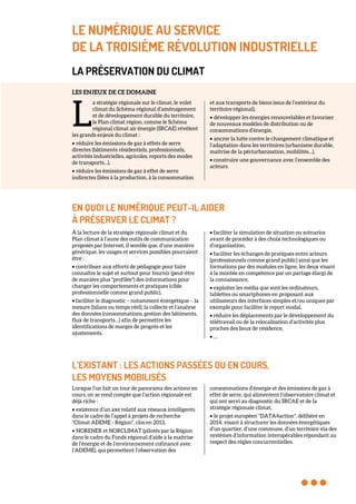 LE NUMÉRIQUE AU SERVICE
DE LA TROISIÈME RÉVOLUTION INDUSTRIELLE
LA PRÉSERVATION DU CLIMAT
LES ENJEUX DE CE DOMAINE
a stratégie régionale sur le climat, le volet
climat du Schéma régional d’aménagement
et de développement durable du territoire,
le Plan climat région, comme le Schéma
régional climat air énergie (SRCAE) révèlent
les grands enjeux du climat :
• réduire les émissions de gaz à effets de serre
directes (bâtiments résidentiels, professionnels,
activités industrielles, agricoles, reports des modes
de transports…),
• réduire les émissions de gaz à effet de serre
indirectes (liées à la production, à la consommation
et aux transports de biens issus de l’extérieur du
territoire régional),
• développer les énergies renouvelables et favoriser
de nouveaux modèles de distribution ou de
consommations d’énergie,
• ancrer la lutte contre le changement climatique et
l’adaptation dans les territoires (urbanisme durable,
maîtrise de la périurbanisation, mobilités…),
• construire une gouvernance avec l’ensemble des
acteurs.
EN QUOI LE NUMÉRIQUE PEUT-IL AIDER
À PRÉSERVER LE CLIMAT ?
À la lecture de la stratégie régionale climat et du
Plan climat à l’aune des outils de communication
proposés par Internet, il semble que, d’une manière
générique, les usages et services possibles pourraient
être :
• contribuer aux efforts de pédagogie pour faire
connaître le sujet et surtout pour fournir (peut-être
de manière plus "profilée") des informations pour
changer les comportements et pratiques (cible
professionnelle comme grand public),
• faciliter le diagnostic – notamment énergétique -, la
mesure (bilans ou temps réel), la collecte et l’analyse
des données (consommations, gestion des bâtiments,
flux de transports…) afin de permettre les
identifications de marges de progrès et les
ajustements,
• faciliter la simulation de situation ou scénarios
avant de procéder à des choix technologiques ou
d’organisation,
• faciliter les échanges de pratiques entre acteurs
(professionnels comme grand public) ainsi que les
formations par des modules en ligne, les deux visant
à la montée en compétence par un partage élargi de
la connaissance,
• exploiter les média que sont les ordinateurs,
tablettes ou smartphones en proposant aux
utilisateurs des interfaces simples et/ou uniques par
exemple pour faciliter le report modal,
• réduire les déplacements par le développement du
télétravail ou de la relocalisation d’activités plus
proches des lieux de résidence,
• …
L’EXISTANT : LES ACTIONS PASSÉES OU EN COURS,
LES MOYENS MOBILISÉS
Lorsque l’on fait un tour de panorama des actions en
cours, on se rend compte que l’action régionale est
déjà riche :
• existence d’un axe relatif aux réseaux intelligents
dans le cadre de l’appel à projets de recherche
"Climat ADEME - Région", clos en 2013,
• NORENER et NORCLIMAT (pilotés par la Région
dans le cadre du Fonds régional d’aide à la maîtrise
de l’énergie et de l’environnement cofinancé avec
l’ADEME), qui permettent l’observation des
consommations d’énergie et des émissions de gaz à
effet de serre, qui alimentent l’observatoire climat et
qui ont servi au diagnostic du SRCAE et de la
stratégie régionale climat,
• le projet européen "DATA4action", délibéré en
2014, visant à structurer les données énergétiques
d’un quartier, d’une commune, d’un territoire via des
systèmes d’information interopérables répondant au
respect des règles concurrentielles.
L
 