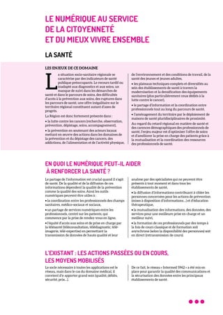 LE NUMÉRIQUE AU SERVICE
DE LA CITOYENNETÉ
ET DU MIEUX VIVRE ENSEMBLE
LA SANTÉ
LES ENJEUX DE CE DOMAINE
a situation socio-sanitaire régionale se
caractérise par des indicateurs de santé
publique préoccupants. Le recours tardif ou
inadapté aux diagnostics et aux soins, un
manque de suivi dans les démarches de
santé et dans le parcours de soins, des difficultés
d’accès à la prévention aux soins, des ruptures dans
les parcours de santé, une offre inégalitaire sur le
territoire régional constituent autant d’axes de
progrès.
La Région est donc fortement présente dans :
• la lutte contre les cancers (recherche, observation,
prévention, dépistage, soins, accompagnement),
• la prévention en soutenant des acteurs locaux
mettant en œuvre des actions dans les domaines de
la prévention et du dépistage des cancers, des
addictions, de l’alimentation et de l’activité physique,
de l’environnement et des conditions de travail, de la
santé des jeunes et jeunes adultes,
• les plateaux techniques complets et diversifiés au
sein des établissements de santé à travers la
modernisation et la densification des équipements
sanitaires (plus particulièrement ceux dédiés à la
lutte contre le cancer),
• le partage d’information et la coordination entre
professionnels tout au long du parcours de santé,
• l’aménagement du territoire par le déploiement de
maisons de santé pluridisciplinaires de proximité.
Au regard du retard régional en matière de santé et
des carences démographiques des professionnels de
santé, l’enjeu majeur est d’optimiser l’offre de soins
et d’améliorer la prise en charge des patients grâce à
la mutualisation et la coordination des ressources
des professionnels de santé.
EN QUOI LE NUMÉRIQUE PEUT-IL AIDER
À RENFORCER LA SANTÉ ?
Le partage de l’information est crucial quand il s’agit
de santé. De la qualité et de la diffusion de ces
informations dépendent la qualité de la prévention
comme la qualité des soins. Ainsi les outils
numériques peuvent être utiles à :
• la coordination entre les professionnels des champs
sanitaires, médico-sociaux et sociaux,
• un partage de services numériques entre les
professionnels, centré sur les patients, qui
commence par la prise de rendez-vous en ligne,
• l’équité d’accès aux soins et de prise en charge par
la télésanté (téléconsultation, télédiagnostic, télé-
imagerie, télé-expertise) en permettant la
transmission de données de haute qualité et leur
analyse par des spécialistes qui ne peuvent être
présents à tout moment et dans tous les
établissements de santé,
• la diffusion d’informations contribuant à cibler les
personnes concernées pour les actions de prévention
(mises à disposition d’informations…) et d’éducation
thérapeutique,
• la mutualisation des informations, des données, des
services pour une meilleure prise en charge et un
meilleur suivi,
• la formation de ces professionnels par des temps à
la fois de cours classique et de formation soit
asynchrone (selon la disponibilité des personnes) soit
en direct (retransmission de cours).
L’EXISTANT : LES ACTIONS PASSÉES OU EN COURS,
LES MOYENS MOBILISÉS
Le socle nécessaire à toutes les applications est le
réseau, mais dans le cas du domaine médical, il
convient d’y apporter grand soin (qualité, débits,
sécurité, prix…).
De ce fait, le réseau « Intermed 5962 » a été mis en
place pour garantir la qualité des communications et
la sécurisation des données entre les principaux
établissements de santé.
L
 