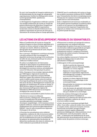 En aval, c’est l’ensemble de l’imagerie médicale qui a
été dématérialisée (fin des images de radiographie
argentique) pour faciliter les télédiagnostics comme
l’archivage (projets PACS –plateformes
d’interprétation).
Le développement d’applications médicales a permis
une sensible amélioration de la prise en charge des
patients (diminution des délais pour l’imagerie par
résonance magnétique (IRM) et organisations
territoriales comme en Flandre Intérieure) et une
meilleure organisation du parcours de soins par la
filiarisation de certaines prises en charge spécialisées
(TéléAVC pour la coordination de la prise en charge
des accidents vasculaires cérébraux (AVC), TéléEEG,
pour l’interprétation des électro encéphalogrammes,
Telurge pour les urgences neurochirurgicales). Ces
projets sont en cours d’évaluation.
Enfin, le déploiement de terminaux multimédia au
lit du patient permet d’améliorer la qualité du séjour
et porte en lui le germe d’un développement de
nouveaux services impactant l’organisation des
soignants, la relation avec l’entourage et le confort
du patient (projet Symulpa).
LES ACTIONS EN DÉVELOPPEMENT, POSSIBLES OU SOUHAITABLES :
Même si l’amélioration de la prise en charge des
patients d’urgence ou dans certaines spécialités est à
la pointe au niveau national, la région doit encore
rattraper ces retards : déficits en matière de
démographie des professionnels de santé, d’équité
dans l’accès au soin.
Pour y parvenir, l’équipement numérique nécessaire
n’est plus suffisant et doit s’accompagner de
dispositifs territoriaux de partage et de coordination
de l’offre de soin, fortement portés par les acteurs
médicaux et médico-sociaux.
De même, la multiplication de l’information
médicale en ligne impose aux professionnels de
santé, du paramédical, du sanitaire et social, de
développer de nouveaux contenus, principalement
autour de l’éducation thérapeutique du patient.
Enfin, l’émergence d’une stratégie régionale pilotée
par l’ARS (Agence régionale de santé) et du
Groupement de coopération sanitaire MATISS
(Maîtriser l’apport des systèmes d’information en
santé et médico-social) comme acteur de maîtrise
d’ouvrage des politiques de santé au niveau régional
doit servir de base au développement coordonné, par
spécialité, de l’amélioration de la prise en charge. Le
SROS (Schéma régional d’organisation sanitaire) et
plus récemment le Programme régional de
télémédecine (PRT) démontrent la convergence
stratégique des acteurs de santé.
Les orientations souhaitables et pistes d’actions sont :
• Renforcer le recours à la télésanté
(téléconsultation, télédiagnostic, téléimagerie) à
travers la massification des projets, ouvrir vers de
nouvelles spécialités (cancérologie, maladies
chroniques, anapathologie…) et de nouveaux acteurs
(cabinets médicaux, maisons de santé, Établissement
d'hébergement pour personnes âgées dépendantes -
EHPAD…) dans le cadre de plateformes régionales
d’échanges et de services.
• Favoriser les mutualisations entre médecine
hospitalière, médecine de ville et structures médico-
sociales et sociales au travers de services partagés
pour les établissements de santé, les professionnels,
les patients, les administratifs et les proches, de
démarches coordonnées, des mises en cohérence de
l’offre médicale et paramédicale territoriale.
• Promouvoir la création et le partage de contenus
numériques pour une meilleure éducation
thérapeutique du patient d’une part et d’autre part
une formation médicale et paramédicale partagées
en formation initiale ou DPC (développement
professionnel continu), y compris en favorisant
l’évolution des métiers actuels et l’émergence de
nouvelles compétences.
Les actions éligibles concourant à l’atteinte des
objectifs stratégiques dans le cadre d’une
spécialisation intelligente :
• téléimagerie et télé-anatomopathologie
- étendre la portée des réseaux de
téléimagerie existants (Telurge/TéléEEG,
TéléAVC) à un niveau régional ;
- déployer le réseau régional d’images
médicales et l’organisation régionale de
téléradiologie (par analogie à l’organisation
sur le territoire Flandre-Lys) ;
- proposer un réseau régional de dossier
informatique en anapathologie et télé
anatomopathologie ;
- dématérialiser les réunions en cancérologie
pluridisciplinaires (RCP) ;
- créer des dossiers de spécialité informatisés
et partagés pour les pathologies chroniques
tels que le diabète et la cancérologie.
• Créer des systèmes d’échanges et de partages
d’informations permettant d’améliorer la
coordination et la cohérence de l’offre de soins entre
médecine hospitalière, médecine de ville et
structures médico-sociales.
• Créer des services numériques partagés (back
office / front office : prises de rendez-vous, courriers
et comptes rendus, ressources humaines, services
fonctionnels mutualisés, partages d’images,
annuaires, intranet, espaces collaboratifs,
plateformes (télédiagnostic, téléconsultation), circuit
du médicament, suivi de prescription, soins de
suite….) à destination des établissements de santé,
des administratifs, des professionnels de santé et du
médico-social, des patients et de leur entourage ;
 