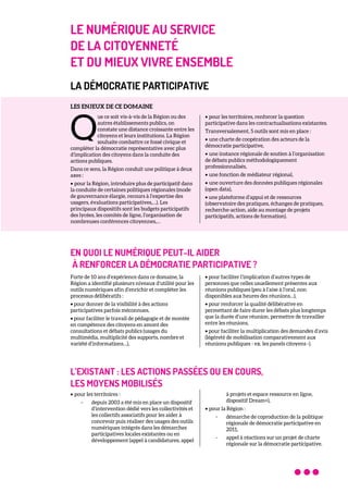 LE NUMÉRIQUE AU SERVICE
DE LA CITOYENNETÉ
ET DU MIEUX VIVRE ENSEMBLE
LA DÉMOCRATIE PARTICIPATIVE
LES ENJEUX DE CE DOMAINE
ue ce soit vis-à-vis de la Région ou des
autres établissements publics, on
constate une distance croissante entre les
citoyens et leurs institutions. La Région
souhaite combattre ce fossé civique et
compléter la démocratie représentative avec plus
d’implication des citoyens dans la conduite des
actions publiques.
Dans ce sens, la Région conduit une politique à deux
axes :
• pour la Région, introduire plus de participatif dans
la conduite de certaines politiques régionales (mode
de gouvernance élargie, recours à l’expertise des
usagers, évaluations participatives,…). Les
principaux dispositifs sont les budgets participatifs
des lycées, les comités de ligne, l’organisation de
nombreuses conférences citoyennes,…
• pour les territoires, renforcer la question
participative dans les contractualisations existantes.
Transversalement, 5 outils sont mis en place :
• une charte de coopération des acteurs de la
démocratie participative,
• une instance régionale de soutien à l’organisation
de débats publics méthodologiquement
professionnalisés,
• une fonction de médiateur régional,
• une ouverture des données publiques régionales
(open data),
• une plateforme d’appui et de ressources
(observatoire des pratiques, échanges de pratiques,
recherche-action, aide au montage de projets
participatifs, actions de formation).
EN QUOI LE NUMÉRIQUE PEUT-IL AIDER
À RENFORCER LA DÉMOCRATIE PARTICIPATIVE ?
Forte de 10 ans d’expérience dans ce domaine, la
Région a identifié plusieurs niveaux d’utilité pour les
outils numériques afin d’enrichir et compléter les
processus délibératifs :
• pour donner de la visibilité à des actions
participatives parfois méconnues,
• pour faciliter le travail de pédagogie et de montée
en compétence des citoyens en amont des
consultations et débats publics (usages du
multimédia, multiplicité des supports, nombre et
variété d’informations…),
• pour faciliter l’implication d’autres types de
personnes que celles usuellement présentes aux
réunions publiques (peu à l’aise à l’oral, non
disponibles aux heures des réunions…),
• pour renforcer la qualité délibérative en
permettant de faire durer les débats plus longtemps
que la durée d’une réunion, permettre de travailler
entre les réunions,
• pour faciliter la multiplication des demandes d’avis
(légèreté de mobilisation comparativement aux
réunions publiques - ex. les panels citoyens -).
L’EXISTANT : LES ACTIONS PASSÉES OU EN COURS,
LES MOYENS MOBILISÉS
• pour les territoires :
- depuis 2003 a été mis en place un dispositif
d’intervention dédié vers les collectivités et
les collectifs associatifs pour les aider à
concevoir puis réaliser des usages des outils
numériques intégrés dans les démarches
participatives locales existantes ou en
développement (appel à candidatures, appel
à projets et espace ressource en ligne,
dispositif Dream+),
• pour la Région :
- démarche de coproduction de la politique
régionale de démocratie participative en
2011,
- appel à réactions sur un projet de charte
régionale sur la démocratie participative.
Q
 