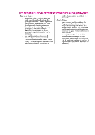 LES ACTIONS EN DÉVELOPPEMENT, POSSIBLES OU SOUHAITABLES :
• Pour les territoires :
- le dispositif d’aide à l’appropriation des
outils numériques dans les démarches
participatives locales a permis de produire
des documents pédagogiques (cas, listes
d’outils, conseils…) qui sont désormais
disponibles pour tous (en ligne : www.e-
participons.nordpasdecalais.fr) et a
vocation à s’intégrer dans les actions
participatives globale conduites vers les
territoires,
- une expérimentation est en cours de
lancement pour développer en mode
"logiciel comme un service" (SAAS), dans le
cloud, ("l’informatique dans les nuages") une
plateforme mutualisée permettant de
rendre plus accessibles ces outils de e-
démocratie.
• Pour la Région :
- après quelques expérimentations, elle
s’engage actuellement dans un plan
d’acquisition d’une palette d’outils de e-
démocratie qui pourront être employés et
combinés selon les besoins (récurrents ou
ponctuels) en appui à toutes ses démarches
participatives ;
- une expérimentation est en cours de
lancement pour développer un outil
innovant de "cartographie" permettant de
voir de manière synoptique les postures et
arguments dans des débats, et bien sûr d’y
intervenir.
 