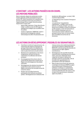 L’EXISTANT : LES ACTIONS PASSÉES OU EN COURS,
LES MOYENS MOBILISÉS
Dans ce domaine, depuis de nombreuses années,
l’action régionale, portée principalement par le
service TIC, s’était concentrée sur la question de la
fracture numérique et de l’accès aux outils et à
l’apprentissage de leur emploi. Parmi les actions
importantes, on peut citer :
- depuis 1998, l’opération "Cyber Nord-Pas de
Calais", maillée à ce jour de 200 espaces
labellisés par la Région qui accueillent tous
les publics,
- soutien à l’opération "ASSOCLIC" visant à
promouvoir le réemploi de matériel
informatique (en 2013, 50 associations ont
bénéficié de 380 machines - au total, 1 500
machines depuis 2010),
- un dispositif qui vise à soutenir l’émergence
de projets,
- une plateforme "mutualisation
capitalisation" : la DPIR a lancé un site
Internet, "La Ruche à Projets", qui vise à
donner de la visibilité à toutes les initiatives
qu’elle soutient, à créer de l’interaction et
de la visibilité réciproque entre ces
structures pour l’action collective ou le
partage de savoir-faire, et à terme rendre
plus accessibles les services de ces
structures.
LES ACTIONS EN DÉVELOPPEMENT, POSSIBLES OU SOUHAITABLES :
• Contribuer à renforcer la gouvernance, via
notamment des espaces numériques de
partage d’information et le déploiement
d’outils facilitant l’animation ainsi que la
mise en place de forums annuels ouverts.
• Plateforme de capitalisation et de retours
d’expériences, servant à la fois à la
valorisation et la diffusion des bonnes
pratiques.
• Accompagnement des acteurs, dans la
continuité des démarches voulues par la
Région et du développement des projets
associatifs.
• Développement de solutions favorisant les
coopérations entre acteurs et avec la
Région, permettant de nouvelles formes de
travail en réseau.
• Soutien à de nouvelles formes de
participation des habitants aux débats
publics : développement de l’utilisation des
réseaux sociaux, des outils de participation
asynchrones (réseaux collaboratifs type
RECOLTE, outils de partage des données, de
commentaires en ligne, appels à
contributions),…
• Développement de nouvelles formes de
communication numérique par des acteurs
relais, ayant pour objectif de mieux
vulgariser les enjeux et diffuser les
messages auprès du grand public, afin de
favoriser leur appropriation et la
participation active des habitants.
• Mise en place de six Centre de ressources
numériques territoriaux (CRNT) en appui
aux territoires pour l’animation de la
médiation numérique, la capitalisation
d’expériences ou l'émergence de projets
innovants (identification des acteurs, mise
en place d’une gouvernance, animation,
appui aux projets…).
 