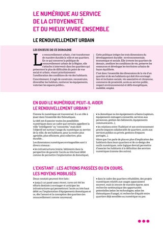 LE NUMÉRIQUE AU SERVICE
DE LA CITOYENNETÉ
ET DU MIEUX VIVRE ENSEMBLE
LE RENOUVELLEMENT URBAIN
LES ENJEUX DE CE DOMAINE
e renouvellement urbain, c’est transformer
de manière durable la ville et ses quartiers.
En ce qui concerne la politique de
renouvellement urbain de la Région, elle
s’attache à intervenir dans les quartiers qui
présentent le plus de difficultés du point de vue
social et urbain, visant prioritairement
l’amélioration des conditions de vie des habitants.
Concrètement, il s’agit de construire, reconstruire,
diversifier les habitats, renforcer les équipements,
valoriser les espaces publics…
Cette politique intègre les trois dimensions du
développement durable : environnementale,
économique et sociale. Elle invente les quartiers de
demain, améliore les conditions de vie, préserve les
ressources et développe les territoires urbains de
façon équilibrée.
C’est donc l’ensemble des dimensions de la vie d’un
quartier et de ses habitants qui doit être envisagé :
lien et inclusion sociale, vie associative et citoyenne,
commerce de proximité, accès au service public,
respect environnemental et défis énergétiques,
mobilité, emploi.
EN QUOI LE NUMÉRIQUE PEUT-IL AIDER
LE RENOUVELLEMENT URBAIN ?
Comme le numérique est transversal, il a un rôle à
jouer dans l’ensemble des thématiques.
Le défi est d’associer toutes les possibilités
numériques dans un cadre que certains appellent la
ville "intelligente" ou "connectée," mais dont
l’objectif est surtout l’usage du numérique au service
de la ville, de ses habitants, pour la rendre plus
agréable, plus efficiente, plus collective, plus
durable…
Les dimensions numériques envisageables sont à
divers niveaux :
• les infrastructures (voirie, bâtiments dans la
perspective de garantir l’accès au très haut débit
comme de permettre l’implantation de domotique),
• la domotique ou les équipements urbains (capteurs,
équipements ménagers connectés, services aux
personnes, gestion des bâtiments, équipements
communicants…),
• les relations entre l’habitant et son environnement
proche (espaces collaboratifs de quartiers, accès aux
services publics ou privés, gestions d’espaces
partagés…).
Alors que l’on parle de plus en plus d’implication des
habitants dans leurs quartiers et de co-design des
outils numériques, cette logique devrait permettre
d’associer les habitants à la définition des services
numériques (comme des autres).
L’EXISTANT : LES ACTIONS PASSÉES OU EN COURS,
LES MOYENS MOBILISÉS
Deux constats peuvent être faits :
• jusqu’à un passé assez récent, rares ont été les
efforts destinés à envisager et anticiper les
infrastructures qui permettront l’accès au très haut
débit ou l’implantation d’équipements domotiques et
ce, dès l’amont et la conception des quartiers (en
renouvellement comme nouveaux),
• dans le cadre des quartiers réhabilités, des projets
numériques relatifs aux usages apparaissent
souvent, mais ici encore de manière éparse, sans
recherche systématique des opportunités
potentielles (selon les technologies, selon les
thématiques d’usage), ni recherche d’équité entre
quartiers déjà sensibles au numérique ou pas.
L
 