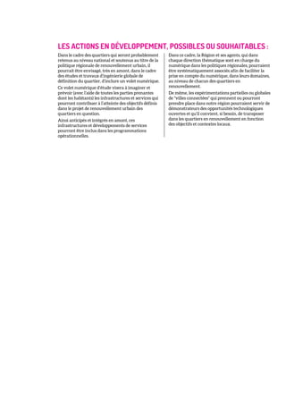 LES ACTIONS EN DÉVELOPPEMENT, POSSIBLES OU SOUHAITABLES :
Dans le cadre des quartiers qui seront probablement
retenus au niveau national et soutenus au titre de la
politique régionale de renouvellement urbain, il
pourrait être envisagé, très en amont, dans le cadre
des études et travaux d’ingénierie globale de
définition du quartier, d’inclure un volet numérique.
Ce volet numérique d’étude visera à imaginer et
prévoir (avec l’aide de toutes les parties prenantes
dont les habitants) les infrastructures et services qui
pourront contribuer à l’atteinte des objectifs définis
dans le projet de renouvellement urbain des
quartiers en question.
Ainsi anticipés et intégrés en amont, ces
infrastructures et développements de services
pourront être inclus dans les programmations
opérationnelles.
Dans ce cadre, la Région et ses agents, qui dans
chaque direction thématique sont en charge du
numérique dans les politiques régionales, pourraient
être systématiquement associés afin de faciliter la
prise en compte du numérique, dans leurs domaines,
au niveau de chacun des quartiers en
renouvellement.
De même, les expérimentations partielles ou globales
de "villes connectées" qui prennent ou pourront
prendre place dans notre région pourraient servir de
démonstrateurs des opportunités technologiques
ouvertes et qu’il convient, si besoin, de transposer
dans les quartiers en renouvellement en fonction
des objectifs et contextes locaux.
 