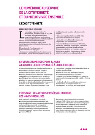 LE NUMÉRIQUE AU SERVICE
DE LA CITOYENNETÉ
ET DU MIEUX VIVRE ENSEMBLE
L'ÉCOCITOYENNETÉ
LES ENJEUX DE CE DOMAINE
es stratégies régionales "climat" et
"biodiversité", sont deux volets du SRADDT
adopté par le Conseil régional. Elles
intègrent toutes les deux la nécessité de
développer l’écocitoyenneté. Cette modalité
est donc reconnue comme essentielle et
particulièrement sensible à l’usage d’outils
numériques de mise en réseau des hommes et des
informations.
L’importance de l’écocitoyenneté est
particulièrement un enjeu pour :
• lutter contre la dégradation de l’environnement
(biodiversité, climat) et construire des solutions, en
mobilisant massivement et collectivement les
citoyens,
• faire converger les efforts associatifs et les
capacités de mobilisation des citoyens,
• permettre aux habitants de comprendre,
s’organiser et agir collectivement,
• comprendre les mécanismes de mobilisation,
sensibiliser, conseiller, accompagner, favoriser le
passage à l’acte individuel dans le cadre de
démarches collectives, en n’excluant personne,
• valoriser et favoriser l’essaimage des idées et
initiatives collectives pour les capitaliser.
EN QUOI LE NUMÉRIQUE PEUT-IL AIDER
À FACILITER L'ÉCOCITOYENNETÉ À LARGE ÉCHELLE ?
D’une manière générale, le numérique peut aider à :
• donner de la visibilité à ce sujet, faire de la
pédagogie sur l’utilité de l’action collective,
• diffuser des informations et faciliter la diffusion et
l’appropriation de connaissances sur les actions
possibles pour faire soi-même dans un sens utile,
• faciliter les mises en relations des individus autour
de projets ou dans le cadre d’actions (développement
du circuit court, déplacement collectifs…) puis
faciliter le travail collectif ou collaboratif (type
"Imagination For People" avec réseau social, suivi de
projet et crowdfunding),
• donner de l’écho aux pratiques existantes,
• faciliter entre personnes ou groupes la
capitalisation et l’apprentissage de trucs et astuces
comme sur les forums grand public relatifs à d’autres
thèmes,
• faciliter la collecte ou la diffusion de données
d’observations brutes pour faciliter les
recoupements, les analyses, les cartographies.
L’EXISTANT : LES ACTIONS PASSÉES OU EN COURS,
LES MOYENS MOBILISÉS
En la matière, le paysage reste clairsemé :
• quelques projets écocitoyens portés par des
structures associatives ont spontanément intégré les
outils numériques comme la cartographie
collaborative des espèces animales (écureuils,
papillons), les mises en relation de personnes
(Associations pour le maintien d'une agriculture
paysanne, AMAP),
• en termes d’action structurée, un dispositif
régional d'aide à l'émergence de projets permet aux
associations et collectivités de se faire accompagner
dans la définition d’usages des outils numériques
pour développer les projets d’éco-citoyenneté,
• des sites Internet sont gérés par les associations
naturalistes notamment celles du réseau d’acteurs de
l’information naturaliste (Rain).
L
 