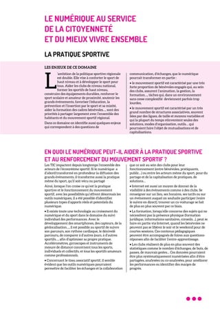 LE NUMÉRIQUE AU SERVICE
DE LA CITOYENNETÉ
ET DU MIEUX VIVRE ENSEMBLE
LA PRATIQUE SPORTIVE
LES ENJEUX DE CE DOMAINE
’ambition de la politique sportive régionale
est double. Elle vise à conforter le sport de
haut niveau et à développer le sport pour
tous. Aider les clubs de niveau national,
former les sportifs de haut niveau,
construire des équipements durables, renforcer le
sport scolaire et amateur de proximité, soutenir les
grands évènements, favoriser l’éducation, la
prévention et l’insertion par le sport et sa mixité,
aider la formation des cadres bénévoles…, sont des
priorités à partager largement avec l’ensemble des
habitants et du mouvement sportif régional.
Dans ce domaine on identifie aussi quelques enjeux
qui correspondent à des questions de
communication, d’échanges, que le numérique
pourrait transformer en partie :
• le mouvement sportif est caractérisé par une très
forte proportion de bénévoles engagés qui, au sein
des clubs, assurent l’animation, la gestion, la
formation…, tâches qui, dans un environnement
sans cesse complexifié deviennent parfois trop
lourdes,
• le mouvement sportif est caractérisé par un très
grand nombre de structures associatives, souvent
liées par des ligues, de taille et moyens variables et
qui la plupart du temps réinventent seules des
solutions, modes d’organisation, outils… qui
pourraient faire l’objet de mutualisations et de
capitalisations.
EN QUOI LE NUMÉRIQUE PEUT-IL AIDER À LA PRATIQUE SPORTIVE
ET AU RENFORCEMENT DU MOUVEMENT SPORTIF ?
Les TIC impactent depuis longtemps l’ensemble des
acteurs de l’écosystème sportif. Si le numérique a
d’abord transformé en profondeur la diffusion des
grands évènements, il transforme aussi la pratique
même du sport, qu’il soit vécu ou partagé
Ainsi, lorsque l’on croise ce qu’est la pratique
sportive et le fonctionnement du mouvement
sportif, avec les possibilités qu’offrent désormais les
outils numériques, il a été possible d’identifier
plusieurs types d’apports réels et potentiels du
numérique.
• Il existe toute une technologie au croisement du
numérique et du sport dans le domaine du suivi
individuel des performances. Avec le
développement des smartphones, des capteurs, de la
géolocalisation…, il est possible au sportif de suivre
son parcours, son rythme cardiaque, le dénivelé
parcouru, de comparer à d’autres jours, à d’autres
sportifs…, afin d’optimiser sa propre pratique.
Accéléromètres, gyroscopes et instruments de
mesure de distance concernent tous les sports,
individuels et collectifs, et tous les sportifs amateurs
comme professionnels.
• Concernant le tissu associatif sportif, il semble
évident que les outils numériques pourraient
permettre de faciliter les échanges et la collaboration
que ce soit au sein des clubs pour leur
fonctionnement (entre bénévoles, pratiquants,
public…) ou entre les acteurs même du sport, pour du
partage et de la capitalisation de pratiques, de
solutions…
• Internet est aussi un moyen de donner de la
visibilité à des événements comme à des clubs. Se
renseigner sur un lieu, ses horaires, ses tarifs ou sur
un événement auquel on souhaite participer (voire
le suivre en direct), trouver un co-voiturage se fait
de plus en plus souvent par ce biais.
• La formation, lorsqu’elle concerne des sujets qui ne
nécessitent pas la présence physique (formation
juridique, informations sanitaires, conseils…), peut se
faire en partie via Internet, quand les bénévoles ne
peuvent pas se libérer le soir et le weekend pour de
courtes sessions. Ces contenus pédagogiques
peuvent être accompagnés de foires aux questions-
réponses afin de faciliter l’entre-apprentissage.
• Les clubs réalisent de plus en plus souvent des
statistiques comme le nombre d’échanges, de buts, de
passes, de mauvais gestes… Ces données pourraient
être plus systématiquement numérisées afin d’être
partagées, analysées ou co-analysées, pour améliorer
les performances ou identifier des marges de
progrès.
L
 