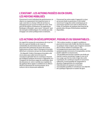 L’EXISTANT : LES ACTIONS PASSÉES OU EN COURS,
LES MOYENS MOBILISÉS
Concernant le suivi individuel des performances, on
observe un engouement très important pour ce
sujet, mais dans ce champ, l’offre de services ou
d’équipements par le privé est déjà très riche. Avec
plus de 28 millions d’utilisateurs, les applications
Runkeeper et Runstatic , pour courir "connecté", sont
des exemples emblématiques. Il ne semble pas utile
d’engager une action publique dans ce domaine.
Concernant les autres sujets, il apparaît à ce jour
qu’aucune étude ou panorama n’a été réalisé
concernant l’usage des outils numériques par le
mouvement sportif et ses clubs en Nord-Pas de
Calais. À l’exception de quelques sites Internet de
grands clubs, très peu d’informations semblent
disponibles.
LES ACTIONS EN DÉVELOPPEMENT, POSSIBLES OU SOUHAITABLES :
Au regard du manque de connaissance de ce qui est
fait, de ce qui est faisable ou de ce qui est
souhaitable, les orientations dans ce domaine
pourraient être justement de lancer des actions
exploratoires soit par l’aide à l’émergence de projets
défrichant ce domaine soit par des études préalables.
- Un dispositif d'aide à l'émergence de projets a été
mis en place pour aider (octroi de jours de
consultants spécialisé dans le numérique, financés
par la Région) quelques structures à s’approprier et à
s’imaginer de nouveaux usages du numérique, dans
des domaines où celui-ci semble sous-exploité. Il a
été appliqué (deux appels à candidatures en 2012 et
2013) aux domaines de l’environnement, de la
culture et de la citoyenneté-solidarité.
- De la même manière, un appel à candidature
pourrait être lancé afin d’aider des têtes de réseaux
ou quelques clubs ou ligues, pour imaginer comment
plus et mieux utiliser le numérique. Ces
accompagnements pourraient faire naître soit
quelques projets innovants et transposables, soit des
projets collectifs ou structurants.
- En parallèle pourrait être conduite une étude qui
viserait à mieux caractériser l’usage, le non ou le
sous-usage, que font les clubs et ligue des outils
numériques. En combinant enquête et rencontres
collectives, il serait possible de comprendre la
situation d’appropriation du numérique,
l’identification de manques ou d’actions
mutualisables possibles et contribuant aux objectifs
de la politique régionale en matière de sport.
 