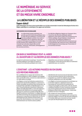LE NUMÉRIQUE AU SERVICE
DE LA CITOYENNETÉ
ET DU MIEUX VIVRE ENSEMBLE
LA LIBÉRATION ET LE RÉEMPLOI DES DONNÉES PUBLIQUES
(open data)
Cette thématique est d’une nature particulière car à la fois transversale à toutes les thématiques d’action de la
Région, spécifique au numérique et en appui aux territoires.
LES ENJEUX DE CE DOMAINE
es collectivités locales produisent une
grande quantité de données publiques dans
le cadre de leurs politiques. L’ouverture des
données publiques consiste à les mettre à
disposition des ré-utilisateurs dans des
conditions techniques et juridiques favorables, afin
qu’elles puissent être utilisées dans un autre
contexte que celui dans lequel elles ont été
produites : recherche, information, développement
de nouveaux services,...
Au-delà des obligations légales qui s’imposent donc,
l’ouverture des données publiques répond
également à des enjeux majeurs de transparence de
l’action publique, de participation citoyenne à la
construction des politiques publiques, de
modernisation de l’administration (notamment par
la mutualisation des ressources entre collectivités),
de développement économique par l’innovation et
les nouveaux services.
EN QUOI LE NUMÉRIQUE PEUT-IL AIDER
À L'OUVERTURE ET AU RÉEMPLOI DES DONNÉES PUBLIQUES ?
Le sujet est nativement numérique : l’ouverture des
données publiques n’est réelle qu’à partir du
moment où les données publiques sont mises à
disposition sous une forme numérique, sans
contrepartie, et dans des formats libres et facilement
exploitables par une machine.
L’EXISTANT : LES ACTIONS PASSÉES OU EN COURS,
LES MOYENS MOBILISÉS
Par sa délibération en faveur de l’ouverture des
données publiques en 2013, la Région s’est engagée
dans une double action, à travers un volet interne et
un volet externe au projet.
• La Région, en tant qu’institution productrice et
gestionnaire de données publiques, a commencé à
rendre accessibles ses premiers jeux de données, via
le portail http//opendata.nordpasdecalais.fr. A ce
jour, 51 jeux de données concernant 6 directions
pilotes sont déjà disponibles. Le site web régional a
également été référencé sur le portail national
data.gouv.fr animé par la mission ETALAB, pour
lequel il est devenu contributeur. La Région poursuit
son effort d’ouverture de nouveaux jeux de données,
notamment en profitant de l’effet levier du Plan de
développement des systèmes d’information, en
jouant son rôle d’initiateur et en créant un effet
d’entraînement sur d’autres acteurs publics :
identification de nouveaux jeux de données à ouvrir
lors de rencontres internes avec les directions,
proposition au comité de validation des données
ouvertes, publication sur le site web dédié.
• La Région, en tant qu’animateur du numérique sur
le territoire régional, a également lancé une
dynamique de rencontres et de production de
ressources partagées, qu’elle anime, afin de créer les
conditions facilitant à la fois l’ouverture de données
par d’autres gestionnaires locaux d’informations
publiques (collectivités, observatoires…) mais aussi
facilitant les futurs réemplois.
• En matière de communication, un premier
événement majeur a été organisé avec la tenue d’un
séminaire dédié à l’ouverture des données publiques
le 8 octobre 2013, qui a rencontré un franc succès
avec plus de 150 participants sur la journée.
L
 