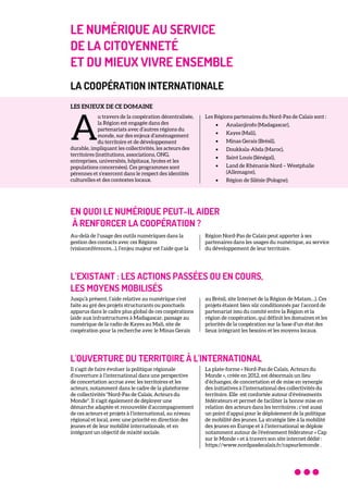 LE NUMÉRIQUE AU SERVICE
DE LA CITOYENNETÉ
ET DU MIEUX VIVRE ENSEMBLE
LA COOPÉRATION INTERNATIONALE
LES ENJEUX DE CE DOMAINE
u travers de la coopération décentralisée,
la Région est engagée dans des
partenariats avec d’autres régions du
monde, sur des enjeux d’aménagement
du territoire et de développement
durable, impliquant les collectivités, les acteurs des
territoires (institutions, associations, ONG,
entreprises, universités, hôpitaux, lycées et les
populations concernées). Ces programmes sont
pérennes et s’exercent dans le respect des identités
culturelles et des contextes locaux.
Les Régions partenaires du Nord-Pas de Calais sont :
• Analanjirofo (Madagascar),
• Kayes (Mali),
• Minas Gerais (Brésil),
• Doukkala-Abda (Maroc),
• Saint Louis (Sénégal),
• Land de Rhénanie Nord – Westphalie
(Allemagne),
• Région de Silésie (Pologne).
EN QUOI LE NUMÉRIQUE PEUT-IL AIDER
À RENFORCER LA COOPÉRATION ?
Au-delà de l’usage des outils numériques dans la
gestion des contacts avec ces Régions
(visioconférences…), l’enjeu majeur est l’aide que la
Région Nord-Pas de Calais peut apporter à ses
partenaires dans les usages du numérique, au service
du développement de leur territoire.
L’EXISTANT : LES ACTIONS PASSÉES OU EN COURS,
LES MOYENS MOBILISÉS
Jusqu’à présent, l’aide relative au numérique s’est
faite au gré des projets structurants ou ponctuels
apparus dans le cadre plus global de ces coopérations
(aide aux infrastructures à Madagascar, passage au
numérique de la radio de Kayes au Mali, site de
coopération pour la recherche avec le Minas Gerais
au Brésil, site Internet de la Région de Matam…). Ces
projets étaient bien sûr conditionnés par l’accord de
partenariat issu du comité entre la Région et la
région de coopération, qui définit les domaines et les
priorités de la coopération sur la base d’un état des
lieux intégrant les besoins et les moyens locaux.
L'OUVERTURE DU TERRITOIRE À L'INTERNATIONAL
Il s’agit de faire évoluer la politique régionale
d’ouverture à l’international dans une perspective
de concertation accrue avec les territoires et les
acteurs, notamment dans le cadre de la plateforme
de collectivités "Nord-Pas de Calais, Acteurs du
Monde". Il s'agit également de déployer une
démarche adaptée et renouvelée d’accompagnement
de ces acteurs et projets à l’international, au niveau
régional et local, avec une priorité en direction des
jeunes et de leur mobilité internationale, et en
intégrant un objectif de mixité sociale.
La plate-forme « Nord-Pas de Calais, Acteurs du
Monde », créée en 2012, est désormais un lieu
d’échanges, de concertation et de mise en synergie
des initiatives à l’international des collectivités du
territoire. Elle est confortée autour d’événements
fédérateurs et permet de faciliter la bonne mise en
relation des acteurs dans les territoires ; c’est aussi
un point d’appui pour le déploiement de la politique
de mobilité des jeunes. La stratégie liée à la mobilité
des jeunes en Europe et à l’international se déploie
notamment autour de l'événement fédérateur « Cap
sur le Monde » et à travers son site internet dédié :
https://www.nordpasdecalais.fr/capsurlemonde .
A
 