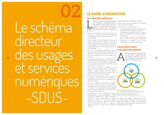 Leschéma
directeur
desusages
et services
numériques
-SDUS-
02
12
L
ORSQUE L’ON RECOUPE CES ATTENTES,
CES CONSTATS INTERNATIONAUX,
NATIONAUX ET EN RÉGION, SE DES-
SINENT LES GRANDS ENJEUX ET
OBJECTIFS POUR UNE POLITIQUE
NUMÉRIQUE RENOUVELÉE SUR LES USAGES ET
SERVICES :
• donner au développement des usages et services
numérique un traitement d’ambition équivalente
et complémentaire à l’économie numérique et au
très haut débit,
• rendre explicite la transversalité du numérique
et les transformations qu’il génère dans tous les
domaines concernés par les politiques régionales
et les stratégies des territoires, dans une première
vision d’ensemble de ce qui est déjà fait ou pourrait
être développé,
• dans tous les domaines d’intervention de la
Région, identiﬁer et stimuler de nouvelles actions
contribuant aux transformations et innovations
les plus souhaitables, tout en garantissant leur
cohérence,
• dans tous les territoires, inciter les collectivités, par
l’exemplarité du SDUS de la Région, à se doter d’un
schéma équivalent facilitant de futures synergies
et mutualisations, aﬁn de répartir les efforts dans
un cadre ﬁnancier contraint,
• doter de valeurs partagées le développement des
usages et services (transformation et innovations
publiques, respect éthique, neutralité, placer
l’usager au centre des systèmes en l’associant pour
garantir l’appropriation par les citoyens),
• renforcerlessynergiesavecl’économienumérique,
et s’appuyer sur les structures contribuant à
l’exploration des innovations et accompagnant les
ﬁlières régionales,
• ajuster les modalités d’intervention de la Région
pour plus et mieux se saisir du potentiel du
numérique, de ces transformations, et en renforcer
la cohérence, la structuration, les effets leviers
et la coordination des actions, en recherchant les
synergies et les mutualisations,
• compléter, sous couvert du Schéma régional
d’aménagement et de développement durable
du territoire (SRADDT), les cadres stratégiques
relatifs au très haut débit (SDAN), à l’action
économique (SRDE), et à l’innovation (SRESR,
SRI-SI) par un document dédié aux usages et
services numériques, document qui, comme le
SDAN, doit être au même niveau d’ambition
nationale.
POUR ATTEINDRE CES OBJECTIFS, LE SDUS :
• s’inscrit dans l’approche globale du numérique
mise en place par la Région,
• se structure autour de trois volets :
- le développement des usages et services numé-
riques dans toutes les politiques régionales,
- le développement complémentaire des usages et
services numériques dans toutes les stratégies
des territoires,
- transversalement, l’appui à ces développements
pour se saisir en continu des innovations
numériques en s’assurant de leur bonne
compréhension, maitrise et large partage.
L’inscription dans
une approche globale
A
L’INSTAR DE NOMBREUSES RÉGIONS
ET DE L’ETAT, L’INTERVENTION
DU CONSEIL RÉGIONAL DANS LE
DÉVELOPPEMENT DU NUMÉRIQUE
S’APPUIE SUR TROIS PILIERS :
Le SDUS vient compléter l’intervention globale
de la Région dans le domaine du numérique qui
repose sur trois piliers articulés et interdépendants:
sans réseaux pas d’usages, sans entreprises pas de
développement de services…
LE CADRE D’ORIENTATION
Les objectifs politiques
13
SRDE
SRESR
ECONOMIE
NUMERIQUE
SDUS
USAGES
ET SERVICES
SDAN
TRES HAUT
DEBIT
SRDE : Schéma régional de développement économique,
SRESR : Schéma régional de l’enseignement supérieur et de la recherche,
SDUS : Schéma directeur des usages et services numériques,
SDAN : Schéma directeur d’aménagement numérique.
 