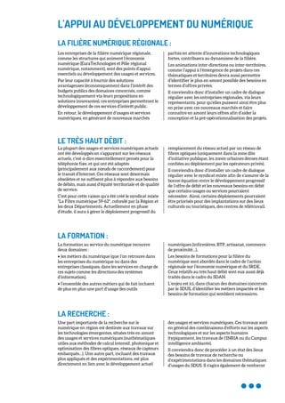 L'APPUI AU DÉVELOPPEMENT DU NUMÉRIQUE
LA FILIÈRE NUMÉRIQUE RÉGIONALE :
Les entreprises de la filière numérique régionale,
comme les structures qui animent l’économie
numérique (EuraTechnologies et Pôle régional
numérique, notamment), sont des points d’appui
essentiels au développement des usages et services.
Par leur capacité à fournir des solutions
avantageuses (économiquement dans l’intérêt des
budgets publics des domaines concernés, comme
technologiquement via leurs propositions en
solutions innovantes), ces entreprises permettront le
développement de ces services d’intérêt public.
En retour, le développement d’usages et services
numériques, en générant de nouveaux marchés
parfois en attente d’innovations technologiques
fortes, contribuera au dynamisme de la filière.
Les animations inter-directions ou inter-territoires,
comme l’appui à l’émergence de projets dans ces
thématiques et territoires devra aussi permettre
d’identifier le plus en amont possible des besoins en
termes d’offres privées.
Il conviendra donc d’installer un cadre de dialogue
régulier avec les entreprises régionales, via leurs
représentants, pour qu’elles puissent ainsi être plus
en prise avec ces nouveaux marchés et faire
connaître en amont leurs offres afin d’aider la
conception et la pré-opérationnalisation des projets.
LE TRÈS HAUT DÉBIT :
La plupart des usages et services numériques actuels
ont été développés en s’appuyant sur les réseaux
actuels, c’est-à-dire essentiellement pensés pour la
téléphonie fixe, et qui ont été adaptés
(principalement aux nœuds de raccordement) pour
le transit d’Internet. Ces réseaux sont désormais
obsolètes et ne suffisent plus à répondre aux besoins
de débits, mais aussi d’équité territoriale et de qualité
de service.
C’est pour cette raison qu’a été créé le syndicat mixte
"La Fibre numérique 59-62", cofondé par la Région et
les deux Départements. Actuellement en phase
d’étude, il aura à gérer le déploiement progressif du
remplacement du réseau actuel par un réseau de
fibres optiques (uniquement dans la zone dite
d’initiative publique, les zones urbaines denses étant
confiées au déploiement par les opérateurs privés).
Il conviendra donc d’installer un cadre de dialogue
régulier avec le syndicat mixte afin de s’assurer de la
bonne équation entre le développement progressif
de l’offre de débit et les nouveaux besoins en débit
que certains usages ou services pourraient
nécessiter. Ainsi, certains déploiements pourraient
être priorisés pour des implantations sur des lieux
culturels ou touristiques, des centres de télétravail.
LA FORMATION :
La formation au service du numérique recouvre
deux domaines :
• les métiers du numérique (que l’on retrouve dans
les entreprises du numérique ou dans des
entreprises classiques, dans les services en charge de
ces sujets comme les directions des systèmes
d’information),
• l’ensemble des autres métiers qui de fait incluent
de plus en plus une part d’usage des outils
numériques (infirmières, BTP, artisanat, commerce
de proximité…),
Les besoins de formations pour la filière du
numérique sont abordés dans le cadre de l’action
régionale sur l’économie numérique et du SRDE.
Ceux relatifs au très haut débit sont eux aussi déjà
traités dans le cadre du SDAN.
L’enjeu est ici, dans chacun des domaines concernés
par le SDUS, d’identifier les métiers impactés et les
besoins de formation qui semblent nécessaires.
LA RECHERCHE :
Une part importante de la recherche sur le
numérique en région est destinée aux travaux sur
les technologies émergentes, situées très en amont
des usages et services numériques (mathématiques
utiles aux méthodes de calcul intensif, photonique et
optimisation des fibres optiques, réseaux de capteurs
embarqués…). Une autre part, incluant des travaux
plus appliqués et des expérimentations, est plus
directement en lien avec le développement actuel
des usages et services numériques. Ces travaux sont
en général des combinaisons d’efforts sur les aspects
technologiques et sur les aspects humains
(typiquement, les travaux de l’INRIA ou du Campus
intelligence ambiante).
Il conviendra donc de procéder à un état des lieux
des besoins de travaux de recherche ou
d’expérimentations dans les domaines thématiques
d’usages du SDUS. Il s'agira également de renforcer
 