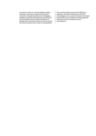 ou mettre en place un cadre de dialogue régulier
favorisanr une mise en regard des travaux de
recherche et d’expérimentations technologiques
réalisés en région (particulièrement ceux financés
par l’institution) avec les besoins identifiés. Ce
dialogue devra permettre d’assurer que les travaux
de recherche pouvant être utiles ou transposables
dans ces thématiques pourront être diffusés et
employés ; de même les besoins de recherche
technologiques ou en sciences humaines et sociales
pourront être mis en relation avec des équipes de
recherche à même de répondre à leurs
interrogations.
 