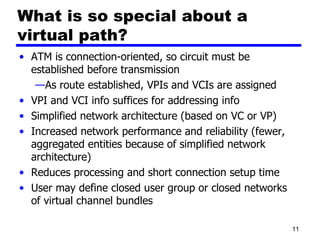 What is so special about a virtual path? ATM is connection-oriented, so circuit must be established before transmission As route established, VPIs and VCIs are assigned VPI and VCI info suffices for addressing info Simplified network architecture (based on VC or VP) Increased network performance and reliability (fewer, aggregated entities because of simplified network architecture) Reduces processing and short connection setup time User may define closed user group or closed networks of virtual channel bundles 