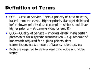 Definition of Terms COS – Class of Service – sets a priority of data delivery, based upon the class.  Higher priority data get delivered before lower priority data (example – which should have higher priority – streaming video or email?) QOS – Quality of Service – involves establishing certain parameters for a specific transmission – e.g. amount of bandwidth required for a given priority data transmission, max. amount of latency tolerated, etc Both are required to deliver real-time voice and video traffic 