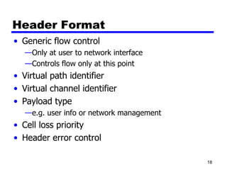 Header Format Generic flow control Only at user to network interface Controls flow only at this point Virtual path identifier Virtual channel identifier Payload type e.g. user info or network management Cell loss priority Header error control 
