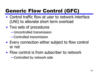 Generic Flow Control (GFC) Control traffic flow at user to network interface (UNI) to alleviate short term overload Two sets of procedures Uncontrolled transmission Controlled transmission Every connection either subject to flow control or not Flow control is from subscriber to network Controlled by network side 