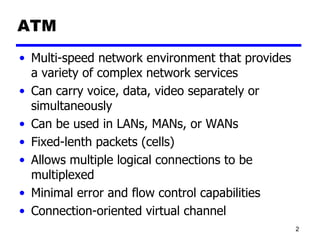ATM Multi-speed network environment that provides a variety of complex network services  Can carry voice, data, video separately or simultaneously Can be used in LANs, MANs, or WANs Fixed-lenth packets (cells) Allows multiple logical connections to be multiplexed Minimal error and flow control capabilities Connection-oriented virtual channel 