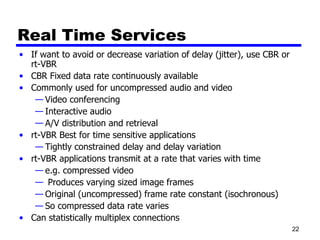 Real Time Services If want to avoid or decrease variation of delay (jitter), use CBR or rt-VBR CBR Fixed data rate continuously available Commonly used for uncompressed audio and video Video conferencing Interactive audio A/V distribution and retrieval rt-VBR Best for time sensitive applications Tightly constrained delay and delay variation rt-VBR applications transmit at a rate that varies with time e.g. compressed video  Produces varying sized image frames Original (uncompressed) frame rate constant (isochronous) So compressed data rate varies Can statistically multiplex connections 