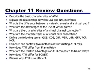 Chapter 11 Review Questions Describe the basic characteristics of ATM Explain the relationship between UNI and NNI interfaces What is the difference between a virtual channel and a virtual path? What are the advantages of the use of virtual paths? What are the characteristics of a virtual channel connection? What are the characteristics of a virtual path connection? Define the following terms: QOS, COS, CBR, VBR, UBR, GFR, PCR, MCR Compare and contrast two methods of transmitting ATM cells. How does ATM differ from Frame Relay What are the relative advantages of ATM compared to frame relay? How does ATM differ for SONET? Discuss why ATM is so efficient. 