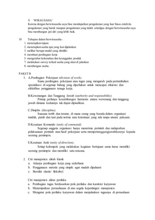 9. ‘WIRAUSAHA’
Karena dengan berwirausaha saya bisa mendapatkan pengalaman yang luar biasa entah itu
pengalaman yang buruk maupun pengalaman yang indah sekaligus dengan berwirausaha saya
bisa membangun jati diri yang lebih baik.
10 Tahapan dalam berwirausaha :
1. menetapkan tujuan
2. menetapkan usaha apa yang kan dijalankan
3. melihat berapa modal yang dimiliki
4. membuat pembagian kerja
5. mengetahui kelemahan dan keunggulan produk
7. melakukan survey terkait usaha yang akan di jalankan
8. membangun usaha.
PAKET B
1. A.Pembagian Pekerjaan (division of work).
Suatu pembagian pekerjaan atau tugas yang mengarah pada pertumbuhan
spesialisasi di segenap bidang yang diperlukan untuk mencapai efisiensi dan
efektifitas penggunaan tenaga kerja.
B.Kewenangan dan Tanggung Jawab (authority and responsibility).
Prinsip perlunya keseimbangan harmonis antara wewenang dan tanggung
jawab dimana keduanya tak dapat dipisahkan.
C.Disiplin (discipline).
Suasana tertib dan teratur, di mana orang yang berada dalam organisasi
tunduk, patuh dan taat pada norma atau ketentuan yang ada tanpa unsure paksaan.
D.Kesatuan Komando (unity of command).
Segenap anggota organisasi hanya menerima perintah dan melaporkan
pelaksanaan perintah atau hasil pekerjaan serta mempertanggungjawabkannya kepada
seorang pemimpin.
E.Kesatuan Arah (unity of direction).
Setiap kelompok yang melakukan kegiatan bertujuan sama harus memiliki
seorang pemimpin dan memiliki satu rencana.
2. Ciri manajemen alirah klasik
a. Adanya pembagian kerja yang sederhana
b. Penggunaan metode yang simple agar mudah dipahami
c. Bersifat elastic/ fleksibel.
Ciri manajemen aliran perilaku
a. Pembagian tugas berdasarkan pola perilaku dan karakter karyawan
b. Menempatkan perusahaaan di atas segala kepentingan manajemen.
c. Mengatur pola perilaku karyawan dalam menjalankan tugasnya di perusahaan
 