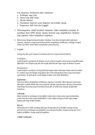 Ciri manajemen berdasarkan aliran manajemen
a. Pembagian tugas jelas
b. Sistem kerja lebih tertata
c. Bersifat flukturan
d. Penempatan karyawan sesuai fungsinya dan keahlian masing
e. Pengawasan lebih ketat dan cangggih
3. Missmanagement adalah kesalahan manajemen dalam menjalankan perannya di
karenakan factor SDM, internal maupun eksternal yang mengakibatkan hambatan
bagi organisasi dalam menjalankan kegiatanya.
4. Bahwasanya dengan adanya kemajuan teknologi tentu akan mempermudah pekerjaan
manusia, organisasi ataupun perusahaan dalam menjalankan aktifitasnya sehingga menjadi
efisien dan lebih efektif dalam menjalankan perusahaannya.
5. A..jenis :
terbagi atas dua yaitu terpusat (centralisasi) dan non terpusat (desentralisasi)
Centralisasi :
segala kegiatan manajemen di lakukan secara terpusat menjadi satu kesatuan yang tidak dapat
dipisahkan satu dengan yang lain dan segala pekerjan dan tugas-tugas di lakukan di pusat.
Decentralisasi :
segala kegiatan manajemen di bagi beberapa bagian dalam beberapa tempat untuk kemudian
di satukan yang satu dengan yang lainya dan semua pekerjanaan antara yang satu dengan
yang lainnya di pisah-pisah sesuaidengan konteks yang telah dipisahkan.
b.priorotas :
bahwanya dalam menjalankan aktifitasnya organisasi memilah milah tugasnya mana yang
dikerjakan terlebih dahulu dan mana yang bias ditunda penyelesaiaan biasanya berdasarkan
kepentingan bersama yang di utamakan karna jika di tunda akan menjadi penghambat
organisasi.
c.Periode :
dalam konteks ini pembagian kerja dipilah berdasarkan waktu mana yang membutuhkan
waktu lama dan mana yang membutuhkan waktu singkat dengan arti lain tugas jangka
panjang dan tugas jangka pendek.
d.level :
berdasarkan level ialah membagi pekerjaan berdasarkan level keahlian masing masing
personil karyawan dengan menempatkan sesuaidengan keahlian masing masing dan sesui
tingkat pendidikan tenaga yang bersangkutan..
e habit / kebiasaan :
 