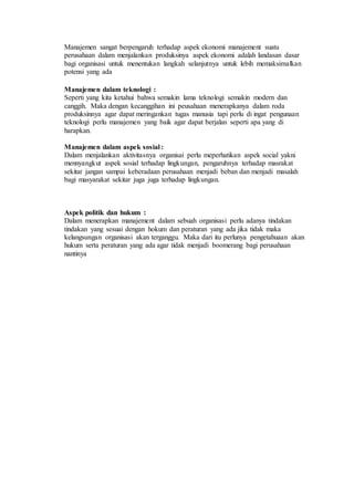 Manajemen sangat berpengaruh terhadap aspek ekonomi manajement suatu
perusahaan dalam menjalankan produksinya aspek ekonomi adalah landasan dasar
bagi organisasi untuk menentukan langkah selanjutnya untuk lebih memaksimalkan
potensi yang ada
Manajemen dalam teknologi :
Seperti yang kita ketahui bahwa semakin lama teknologi semakin modern dan
canggih. Maka dengan kecanggihan ini peusahaan menerapkanya dalam roda
produksinnya agar dapat meringankan tugas manusia tapi perlu di ingat pengunaan
teknologi perlu manajemen yang baik agar dapat berjalan seperti apa yang di
harapkan.
Manajemen dalam aspek sosial :
Dalam menjalankan aktivitasnya organisai perlu meperhatikan aspek social yakni
mennyangkut aspek sosial terhadap lingkungan, pengaruhnya terhadap masrakat
sekitar jangan sampai keberadaan perusahaan menjadi beban dan menjadi masalah
bagi masyarakat sekitar juga juga terhadap lingkungan.
Aspek politik dan hukum :
Dalam menerapkan manajement dalam sebuah organisasi perlu adanya tindakan
tindakan yang sesuai dengan hokum dan peraturan yang ada jika tidak maka
kelangsungan organisasi akan terganggu. Maka dari itu perlunya pengetahuaan akan
hukum serta peraturan yang ada agar tidak menjadi boomerang bagi perusahaan
nantinya
 