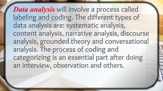 Data analysis will involve a process called
labeling and coding. The different types of
data analysis are: systematic analysis,
content analysis, narrative analysis, discourse
analysis, grounded theory and conversational
analysis. The process of coding and
categorizing is an essential part after doing
an interview, observation and others.
 