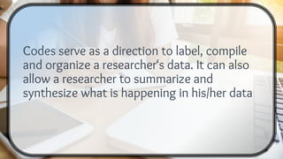 Codes serve as a direction to label, compile
and organize a researcher‘s data. It can also
allow a researcher to summarize and
synthesize what is happening in his/her data
 