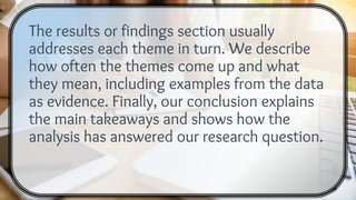 The results or findings section usually
addresses each theme in turn. We describe
how often the themes come up and what
they mean, including examples from the data
as evidence. Finally, our conclusion explains
the main takeaways and shows how the
analysis has answered our research question.
 