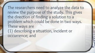 The researchers need to analyze the data to
review the purpose of the study. This gives
the direction of finding a solution to a
problem which could be done in two ways.
These ways are
(1) describing a situation, incident or
occurrence; and
 