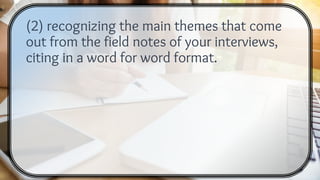 (2) recognizing the main themes that come
out from the field notes of your interviews,
citing in a word for word format.
 