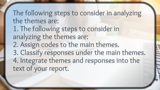 The following steps to consider in analyzing
the themes are:
1. The following steps to consider in
analyzing the themes are:
2. Assign codes to the main themes.
3. Classify responses under the main themes.
4. Integrate themes and responses into the
text of your report.
 