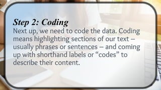 Step 2: Coding
Next up, we need to code the data. Coding
means highlighting sections of our text –
usually phrases or sentences – and coming
up with shorthand labels or “codes” to
describe their content.
 