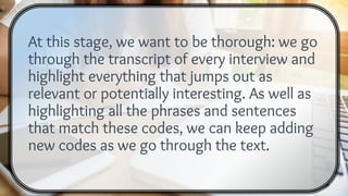 At this stage, we want to be thorough: we go
through the transcript of every interview and
highlight everything that jumps out as
relevant or potentially interesting. As well as
highlighting all the phrases and sentences
that match these codes, we can keep adding
new codes as we go through the text.
 