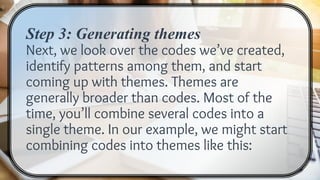 Step 3: Generating themes
Next, we look over the codes we’ve created,
identify patterns among them, and start
coming up with themes. Themes are
generally broader than codes. Most of the
time, you’ll combine several codes into a
single theme. In our example, we might start
combining codes into themes like this:
 