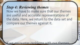 Step 4: Reviewing themes
Now we have to make sure that our themes
are useful and accurate representations of
the data. Here, we return to the data set and
compare our themes against it.
If we encounter problems with our themes,
 