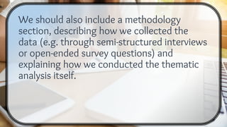 We should also include a methodology
section, describing how we collected the
data (e.g. through semi-structured interviews
or open-ended survey questions) and
explaining how we conducted the thematic
analysis itself.
 
