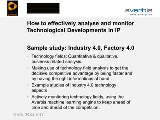 How to effectively analyse and monitor
Technological Developments in IP
Sample study: Industry 4.0, Factory 4.0
• Technology fields: Quantitative & qualitative,
business related analysis.
• Making use of technology field analysis to get the
decisive competitive advantage by being faster and
by having the right informations at hand .
• Example studies of Industry 4.0 technology
aspects
• Actively monitoring technology fields, using the
Averbis machine learning engine to keep ahead of
time and ahead of the competition.
SDV-II, 25.04.2017
 