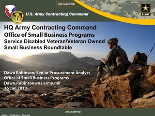 HQ Army Contracting Command
Office of Small Business Programs
Service Disabled Veteran/Veteran Owned
Small Business Roundtable
Dawn Robinson, Senior Procurement AnalystDawn Robinson, Senior Procurement Analyst
Office of Small Business ProgramsOffice of Small Business Programs
Dawn.Robinson@us.army.milDawn.Robinson@us.army.mil
16 Jun 201316 Jun 2013
UNCLASSIFIED
Agile – Proficient – Trusted
UNCLASSIFIED
 