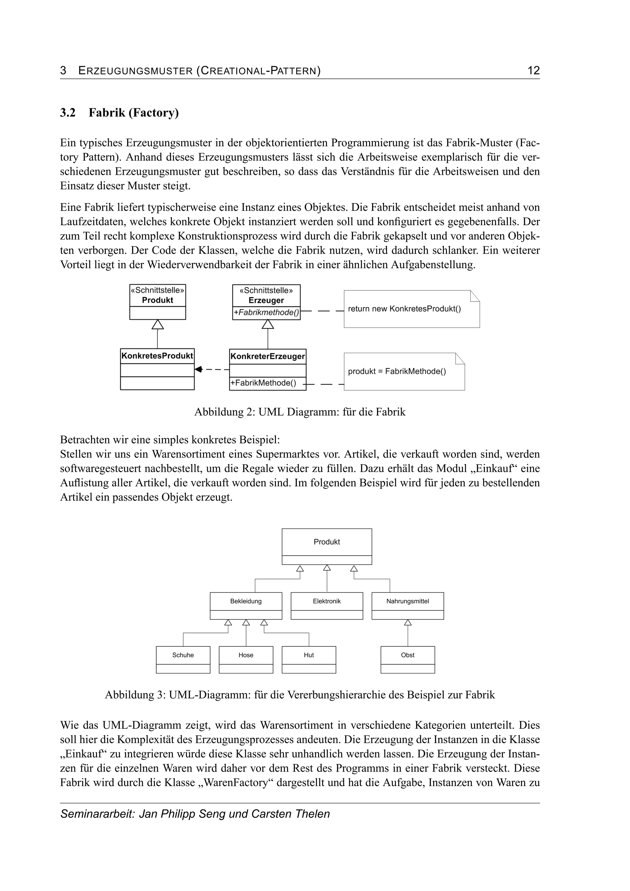 3 ERZEUGUNGSMUSTER (CREATIONAL-PATTERN) 12
3.2 Fabrik (Factory)
Ein typisches Erzeugungsmuster in der objektorientierten Programmierung ist das Fabrik-Muster (Fac-
tory Pattern). Anhand dieses Erzeugungsmusters lässt sich die Arbeitsweise exemplarisch für die ver-
schiedenen Erzeugungsmuster gut beschreiben, so dass das Verständnis für die Arbeitsweisen und den
Einsatz dieser Muster steigt.
Eine Fabrik liefert typischerweise eine Instanz eines Objektes. Die Fabrik entscheidet meist anhand von
Laufzeitdaten, welches konkrete Objekt instanziert werden soll und konﬁguriert es gegebenenfalls. Der
zum Teil recht komplexe Konstruktionsprozess wird durch die Fabrik gekapselt und vor anderen Objek-
ten verborgen. Der Code der Klassen, welche die Fabrik nutzen, wird dadurch schlanker. Ein weiterer
Vorteil liegt in der Wiederverwendbarkeit der Fabrik in einer ähnlichen Aufgabenstellung.
Abbildung 2: UML Diagramm: für die Fabrik
Betrachten wir eine simples konkretes Beispiel:
Stellen wir uns ein Warensortiment eines Supermarktes vor. Artikel, die verkauft worden sind, werden
softwaregesteuert nachbestellt, um die Regale wieder zu füllen. Dazu erhält das Modul „Einkauf“ eine
Auﬂistung aller Artikel, die verkauft worden sind. Im folgenden Beispiel wird für jeden zu bestellenden
Artikel ein passendes Objekt erzeugt.
Abbildung 3: UML-Diagramm: für die Vererbungshierarchie des Beispiel zur Fabrik
Wie das UML-Diagramm zeigt, wird das Warensortiment in verschiedene Kategorien unterteilt. Dies
soll hier die Komplexität des Erzeugungsprozesses andeuten. Die Erzeugung der Instanzen in die Klasse
„Einkauf“ zu integrieren würde diese Klasse sehr unhandlich werden lassen. Die Erzeugung der Instan-
zen für die einzelnen Waren wird daher vor dem Rest des Programms in einer Fabrik versteckt. Diese
Fabrik wird durch die Klasse „WarenFactory“ dargestellt und hat die Aufgabe, Instanzen von Waren zu
Seminararbeit: Jan Philipp Seng und Carsten Thelen
 