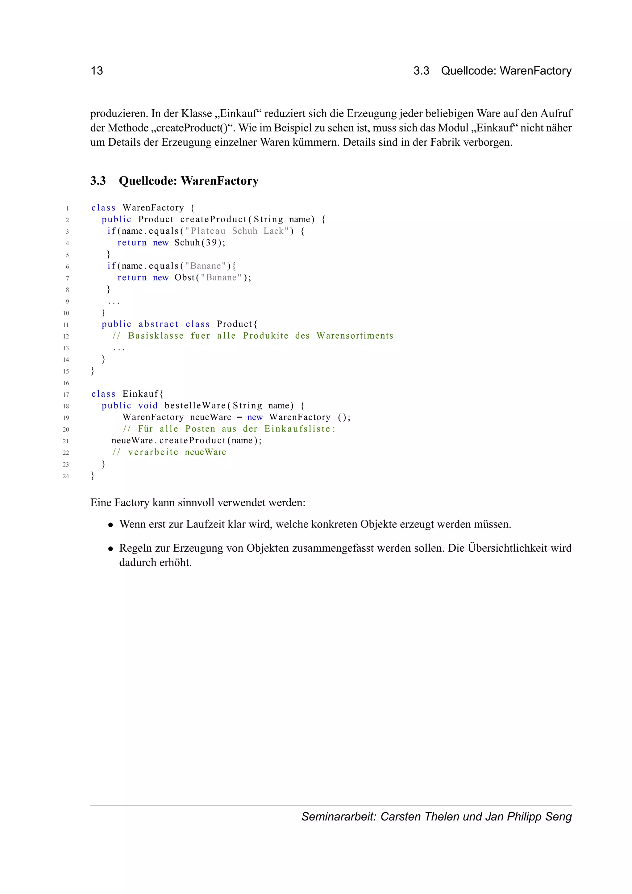 13 3.3 Quellcode: WarenFactory
produzieren. In der Klasse „Einkauf“ reduziert sich die Erzeugung jeder beliebigen Ware auf den Aufruf
der Methode „createProduct()“. Wie im Beispiel zu sehen ist, muss sich das Modul „Einkauf“ nicht näher
um Details der Erzeugung einzelner Waren kümmern. Details sind in der Fabrik verborgen.
3.3 Quellcode: WarenFactory
1 class WarenFactory {
2 public Product createProduct ( String name) {
3 i f (name . equals ( " Plateau Schuh Lack" ) {
4 return new Schuh (39);
5 }
6 i f (name . equals ( "Banane" ){
7 return new Obst ( "Banane" ) ;
8 }
9 . . .
10 }
11 public abstract class Product{
12 / / Basisklasse fuer a l l e Produkite des Warensortiments
13 . . .
14 }
15 }
16
17 class Einkauf{
18 public void bestelleWare ( String name) {
19 WarenFactory neueWare = new WarenFactory ( ) ;
20 / / Für a l l e Posten aus der Einkaufsliste :
21 neueWare . createProduct (name ) ;
22 / / verarbeite neueWare
23 }
24 }
Eine Factory kann sinnvoll verwendet werden:
• Wenn erst zur Laufzeit klar wird, welche konkreten Objekte erzeugt werden müssen.
• Regeln zur Erzeugung von Objekten zusammengefasst werden sollen. Die Übersichtlichkeit wird
dadurch erhöht.
Seminararbeit: Carsten Thelen und Jan Philipp Seng
 
