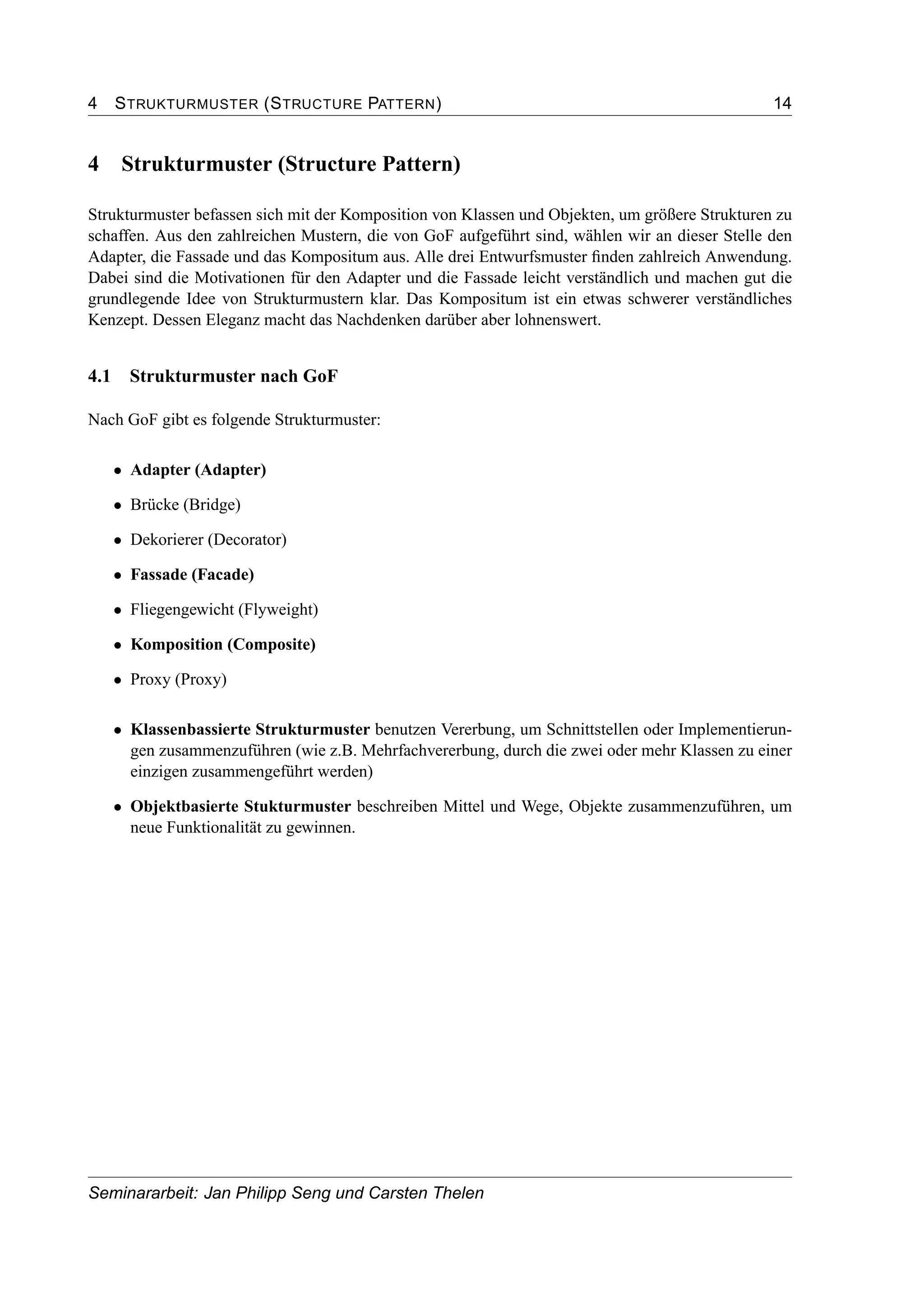 4 STRUKTURMUSTER (STRUCTURE PATTERN) 14
4 Strukturmuster (Structure Pattern)
Strukturmuster befassen sich mit der Komposition von Klassen und Objekten, um größere Strukturen zu
schaffen. Aus den zahlreichen Mustern, die von GoF aufgeführt sind, wählen wir an dieser Stelle den
Adapter, die Fassade und das Kompositum aus. Alle drei Entwurfsmuster ﬁnden zahlreich Anwendung.
Dabei sind die Motivationen für den Adapter und die Fassade leicht verständlich und machen gut die
grundlegende Idee von Strukturmustern klar. Das Kompositum ist ein etwas schwerer verständliches
Kenzept. Dessen Eleganz macht das Nachdenken darüber aber lohnenswert.
4.1 Strukturmuster nach GoF
Nach GoF gibt es folgende Strukturmuster:
• Adapter (Adapter)
• Brücke (Bridge)
• Dekorierer (Decorator)
• Fassade (Facade)
• Fliegengewicht (Flyweight)
• Komposition (Composite)
• Proxy (Proxy)
• Klassenbassierte Strukturmuster benutzen Vererbung, um Schnittstellen oder Implementierun-
gen zusammenzuführen (wie z.B. Mehrfachvererbung, durch die zwei oder mehr Klassen zu einer
einzigen zusammengeführt werden)
• Objektbasierte Stukturmuster beschreiben Mittel und Wege, Objekte zusammenzuführen, um
neue Funktionalität zu gewinnen.
Seminararbeit: Jan Philipp Seng und Carsten Thelen
 