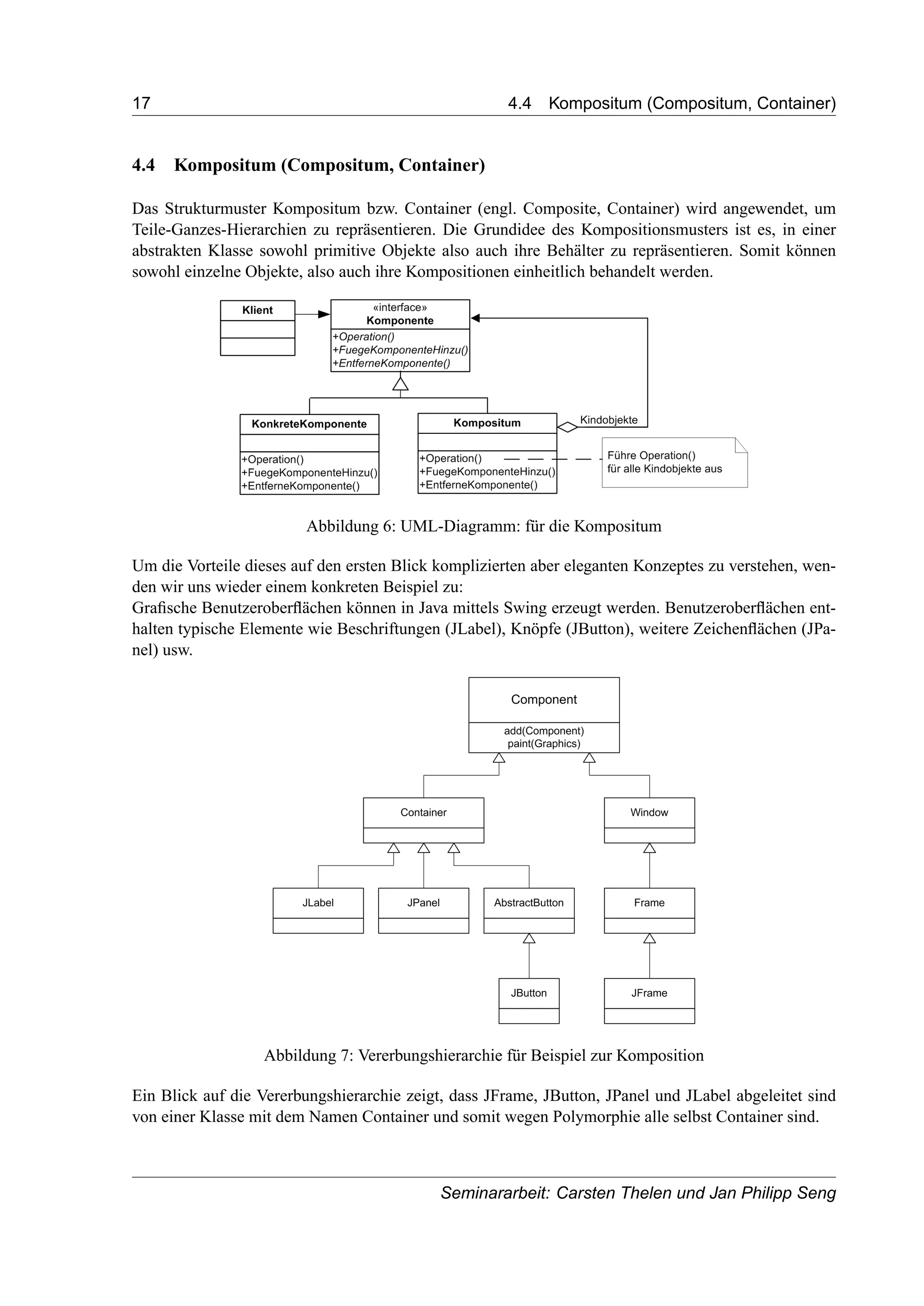 17 4.4 Kompositum (Compositum, Container)
4.4 Kompositum (Compositum, Container)
Das Strukturmuster Kompositum bzw. Container (engl. Composite, Container) wird angewendet, um
Teile-Ganzes-Hierarchien zu repräsentieren. Die Grundidee des Kompositionsmusters ist es, in einer
abstrakten Klasse sowohl primitive Objekte also auch ihre Behälter zu repräsentieren. Somit können
sowohl einzelne Objekte, also auch ihre Kompositionen einheitlich behandelt werden.
Abbildung 6: UML-Diagramm: für die Kompositum
Um die Vorteile dieses auf den ersten Blick komplizierten aber eleganten Konzeptes zu verstehen, wen-
den wir uns wieder einem konkreten Beispiel zu:
Graﬁsche Benutzeroberﬂächen können in Java mittels Swing erzeugt werden. Benutzeroberﬂächen ent-
halten typische Elemente wie Beschriftungen (JLabel), Knöpfe (JButton), weitere Zeichenﬂächen (JPa-
nel) usw.
Abbildung 7: Vererbungshierarchie für Beispiel zur Komposition
Ein Blick auf die Vererbungshierarchie zeigt, dass JFrame, JButton, JPanel und JLabel abgeleitet sind
von einer Klasse mit dem Namen Container und somit wegen Polymorphie alle selbst Container sind.
Seminararbeit: Carsten Thelen und Jan Philipp Seng
 