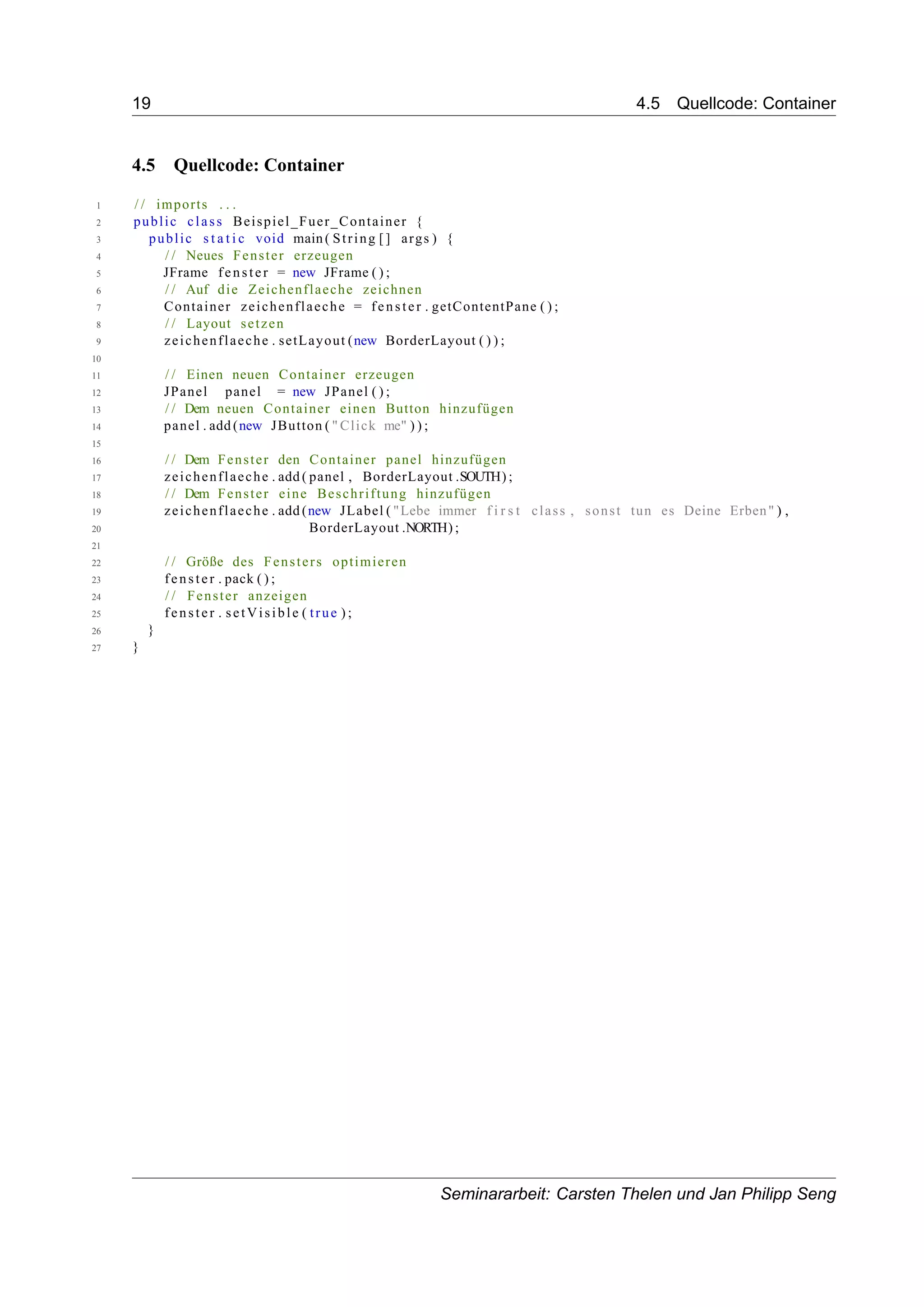 19 4.5 Quellcode: Container
4.5 Quellcode: Container
1 / / imports . . .
2 public class Beispiel_Fuer_Container {
3 public s t a t i c void main( String [] args ) {
4 / / Neues Fenster erzeugen
5 JFrame fenster = new JFrame ( ) ;
6 / / Auf die Zeichenflaeche zeichnen
7 Container zeichenflaeche = fenster . getContentPane ( ) ;
8 / / Layout setzen
9 zeichenflaeche . setLayout (new BorderLayout ( ) ) ;
10
11 / / Einen neuen Container erzeugen
12 JPanel panel = new JPanel ( ) ;
13 / / Dem neuen Container einen Button hinzufügen
14 panel . add (new JButton ( " Click me" ) ) ;
15
16 / / Dem Fenster den Container panel hinzufügen
17 zeichenflaeche . add ( panel , BorderLayout .SOUTH) ;
18 / / Dem Fenster eine Beschriftung hinzufügen
19 zeichenflaeche . add (new JLabel ( "Lebe immer f i r s t class , sonst tun es Deine Erben" ) ,
20 BorderLayout .NORTH) ;
21
22 / / Größe des Fensters optimieren
23 fenster . pack ( ) ;
24 / / Fenster anzeigen
25 fenster . setVisible ( true ) ;
26 }
27 }
Seminararbeit: Carsten Thelen und Jan Philipp Seng
 