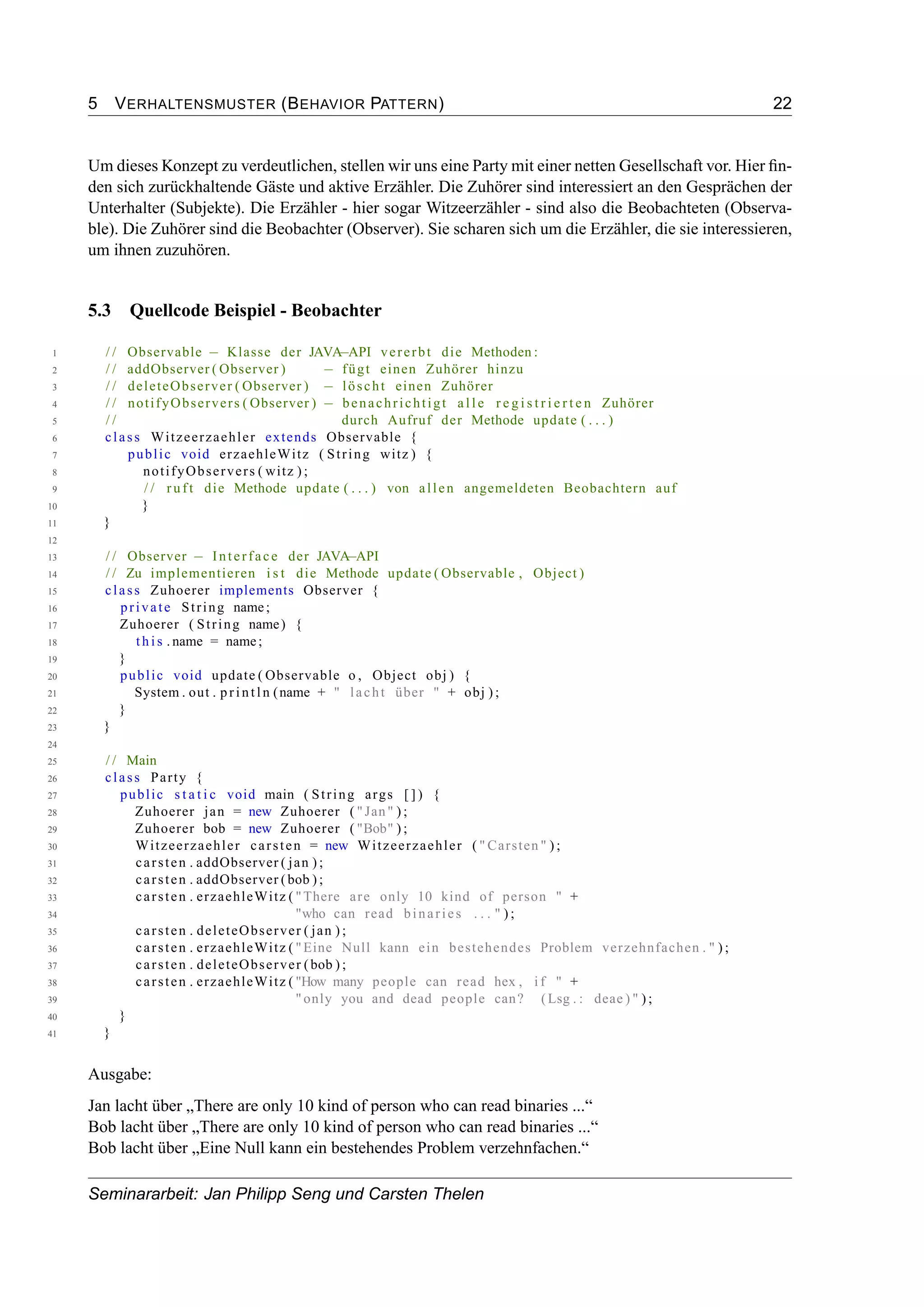 5 VERHALTENSMUSTER (BEHAVIOR PATTERN) 22
Um dieses Konzept zu verdeutlichen, stellen wir uns eine Party mit einer netten Gesellschaft vor. Hier ﬁn-
den sich zurückhaltende Gäste und aktive Erzähler. Die Zuhörer sind interessiert an den Gesprächen der
Unterhalter (Subjekte). Die Erzähler - hier sogar Witzeerzähler - sind also die Beobachteten (Observa-
ble). Die Zuhörer sind die Beobachter (Observer). Sie scharen sich um die Erzähler, die sie interessieren,
um ihnen zuzuhören.
5.3 Quellcode Beispiel - Beobachter
1 / / Observable − Klasse der JAVA−API vererbt die Methoden :
2 / / addObserver ( Observer ) − fügt einen Zuhörer hinzu
3 / / deleteObserver ( Observer ) − löscht einen Zuhörer
4 / / notifyObservers ( Observer ) − benachrichtigt a l l e r e g i s t r i e r t e n Zuhörer
5 / / durch Aufruf der Methode update ( . . . )
6 class Witzeerzaehler extends Observable {
7 public void erzaehleWitz ( String witz ) {
8 notifyObservers ( witz ) ;
9 / / r u f t die Methode update ( . . . ) von allen angemeldeten Beobachtern auf
10 }
11 }
12
13 / / Observer − Interface der JAVA−API
14 / / Zu implementieren i s t die Methode update ( Observable , Object )
15 class Zuhoerer implements Observer {
16 private String name;
17 Zuhoerer ( String name) {
18 t h i s . name = name;
19 }
20 public void update ( Observable o , Object obj ) {
21 System . out . println (name + " lacht über " + obj ) ;
22 }
23 }
24
25 / / Main
26 class Party {
27 public s t a t i c void main ( String args [ ] ) {
28 Zuhoerer jan = new Zuhoerer ( " Jan" ) ;
29 Zuhoerer bob = new Zuhoerer ( "Bob" ) ;
30 Witzeerzaehler carsten = new Witzeerzaehler ( " Carsten " ) ;
31 carsten . addObserver ( jan ) ;
32 carsten . addObserver (bob ) ;
33 carsten . erzaehleWitz ( "There are only 10 kind of person " +
34 "who can read binaries . . . " ) ;
35 carsten . deleteObserver ( jan ) ;
36 carsten . erzaehleWitz ( "Eine Null kann ein bestehendes Problem verzehnfachen . " ) ;
37 carsten . deleteObserver (bob ) ;
38 carsten . erzaehleWitz ( "How many people can read hex , i f " +
39 " only you and dead people can? (Lsg . : deae ) " ) ;
40 }
41 }
Ausgabe:
Jan lacht über „There are only 10 kind of person who can read binaries ...“
Bob lacht über „There are only 10 kind of person who can read binaries ...“
Bob lacht über „Eine Null kann ein bestehendes Problem verzehnfachen.“
Seminararbeit: Jan Philipp Seng und Carsten Thelen
 